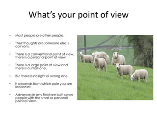 What’s your point of view
•   Most people are other people.

•   Their thoughts are someone else’s
    opinions.

•   There is a conventional point of view,
    there is a personal point of view.

•   There is a large point of view and
    there is a small one.

•   But there is no right or wrong one.

•   It depends from which pole you are
    looked at.

•   Advances in any field are built upon
    people with the small or personal
    point of view.
 