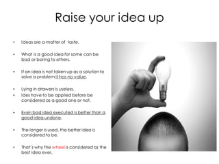 Raise your idea up
•   Ideas are a matter of taste.

•   What is a good idea for some can be
    bad or boring to others.

•   If an idea is not taken up as a solution to
    solve a problem it has no value.

•   Lying in drawers is useless.
•   Ides have to be applied before be
    considered as a good one or not.

•   Even bad idea executed is better than a
    good idea undone.

•   The longer is used, the better idea is
    considered to be.

•   That’s why the wheel is considered as the
    best idea ever.
 