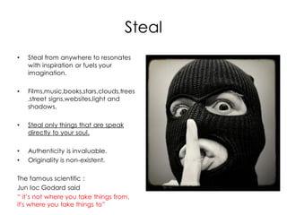Steal
•   Steal from anywhere to resonates
    with inspiration or fuels your
    imagination.

•   Films,music,books,stars,clouds,trees
    ,street signs,websites,light and
    shadows.

•   Steal only things that are speak
    directly to your soul.

•   Authenticity is invaluable.
•   Originality is non-existent.

The famous scientific :
Jun loc Godard said
“ it’s not where you take things from,
it's where you take things to”
 