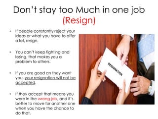 Don’t stay too Much in one job
                (Resign)
•   If people constantly reject your
    ideas or what you have to offer
    a lot, resign.

•   You can’t keep fighting and
    losing, that makes you a
    problem to others.

•   If you are good an they want
    you, your resignation will not be
    accepted.

•   If they accept that means you
    were in the wrong job, and it’s
    better to move for another one
    when you have the chance to
    do that.
 