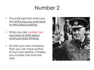 Number 2
• Churchill said that when you
  are at the top you only have
  to think about policies.

• When you are number two
  you have to think about
  what your boss thinking.

• So start your own company,
  then you can have control
  of your own destiny, it makes
  you number one from the
  start.
 