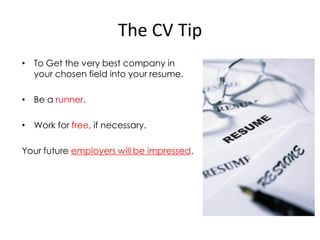 The CV Tip
• To Get the very best company in
  your chosen field into your resume.

• Be a runner.

• Work for free, if necessary.

Your future employers will be impressed.
 