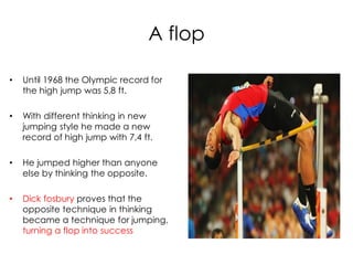 A flop

•   Until 1968 the Olympic record for
    the high jump was 5,8 ft.

•   With different thinking in new
    jumping style he made a new
    record of high jump with 7,4 ft.

•   He jumped higher than anyone
    else by thinking the opposite.

•   Dick fosbury proves that the
    opposite technique in thinking
    became a technique for jumping,
    turning a flop into success
 
