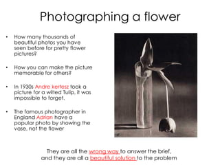 Photographing a flower
•   How many thousands of
    beautiful photos you have
    seen before for pretty flower
    pictures?

•   How you can make the picture
    memorable for others?

•   In 1930s Andre kertesz took a
    picture for a wilted Tulip, it was
    impossible to forget.

•   The famous photographer in
    England Adrian have a
    popular photo by showing the
    vase, not the flower



                 They are all the wrong way to answer the brief,
               and they are all a beautiful solution to the problem
 