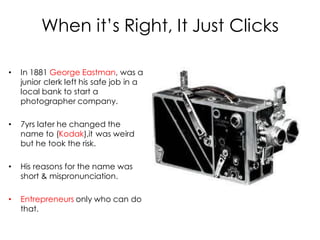 When it’s Right, It Just Clicks

•   In 1881 George Eastman, was a
    junior clerk left his safe job in a
    local bank to start a
    photographer company.

•   7yrs later he changed the
    name to (Kodak),it was weird
    but he took the risk.

•   His reasons for the name was
    short & mispronunciation.

•   Entrepreneurs only who can do
    that.
 