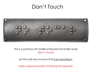 Don’t Touch




This is a painting with braille embossed the braille reads
                       (Don’t touch),

    yet the only way to know that is by touching it ,

   really a great example of thinking the opposite.
 