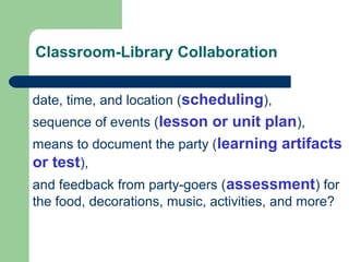 Classroom-Library Collaboration
date, time, and location (scheduling),
sequence of events (lesson or unit plan),
means to document the party (learning artifacts
or test),
and feedback from party-goers (assessment) for
the food, decorations, music, activities, and more?
 