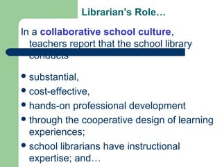 Librarian’s Role…
In a collaborative school culture,
teachers report that the school library
conducts
substantial,
cost-effective,
hands-on professional development
through the cooperative design of learning
experiences;
school librarians have instructional
expertise; and…
 