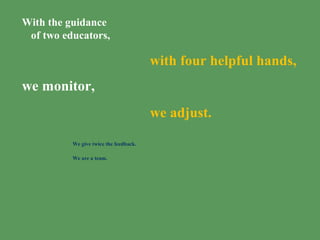 With the guidance
of two educators,
with four helpful hands,
we monitor,
we adjust.
We give twice the feedback.
We are a team.
 