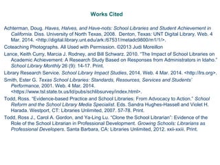 Works Cited
Achterman, Doug. Haves, Halves, and Have-nots: School Libraries and Student Achievement in
California. Diss. University of North Texas, 2008. Denton, Texas: UNT Digital Library. Web. 4
Mar. 2014. <http://digital.library.unt.edu/ark:/67531/metadc9800/m1/1/>.
Coteaching Photographs. All Used with Permission. ©2013 Judi Moreillon
Lance, Keith Curry, Marcia J. Rodney, and Bill Schwarz. 2010. “The Impact of School Libraries on
Academic Achievement: A Research Study Based on Responses from Administrators in Idaho.”
School Library Monthly 26 (9): 14-17. Print.
Library Research Service. School Library Impact Studies, 2014. Web. 4 Mar. 2014. <http://lrs.org>.
Smith, Ester G. Texas School Libraries: Standards, Resources, Services and Students’
Performance, 2001. Web. 4 Mar. 2014.
<https://www.tsl.state.tx.us/ld/pubs/schlibsurvey/index.html>.
Todd, Ross. “Evidence-based Practice and School Libraries: From Advocacy to Action.” School
Reform and the School Library Media Specialist. Eds. Sandra Hughes-Hassell and Violet H.
Harada. Westport, CT: Libraries Unlimited, 2007. 57-78. Print.
Todd, Ross J., Carol A. Gordon, and Ya-Ling Lu. “Clone the School Librarian”: Evidence of the
Role of the School Librarian in Professional Development. Growing Schools: Librarians as
Professional Developers. Santa Barbara, CA: Libraries Unlimited, 2012. xxii-xxiii. Print.
 