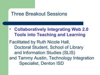 Three Breakout Sessions
• Collaboratively Integrating Web 2.0
Tools into Teaching and Learning
Facilitated by Ruth Nicole Hall,
Doctoral Student, School of Library
and Information Studies (SLIS)
and Tammy Austin, Technology Integration
Specialist, Denton ISD
 