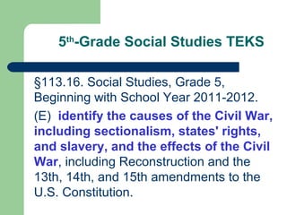 5th
-Grade Social Studies TEKS
§113.16. Social Studies, Grade 5,
Beginning with School Year 2011-2012.
(E) identify the causes of the Civil War,
including sectionalism, states' rights,
and slavery, and the effects of the Civil
War, including Reconstruction and the
13th, 14th, and 15th amendments to the
U.S. Constitution.
 