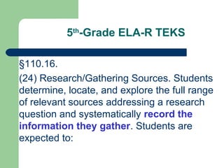 5th
-Grade ELA-R TEKS
§110.16.
(24) Research/Gathering Sources. Students
determine, locate, and explore the full range
of relevant sources addressing a research
question and systematically record the
information they gather. Students are
expected to:
 