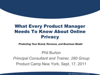 What Every Product Manager
Needs To Know About Online
          Privacy
   Protecting Your Brand, Revenue, and Business Model


                Phil Burton
Principal Consultant and Trainer, 280 Group
 Product Camp New York, Sept. 17, 2011

                                          ©2011 280 Group LLC. All rights reserved.
 