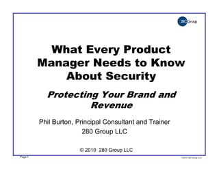 What Every Product
         Manager Needs to Know
             About Security
           Protecting Your Brand and
                    Revenue
         Phil Burton, Principal Consultant and Trainer
                        280 Group LLC

                       © 2010 280 Group LLC
Page 1                                                   ©2010 280 Group LLC
 