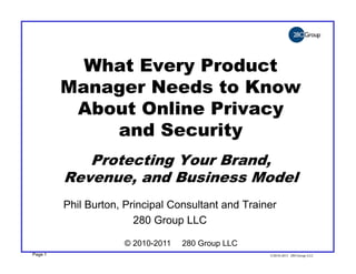 What Every Product
         Manager Needs to Know
          About Online Privacy
             and Security
            Protecting Your Brand,
         Revenue, and Business Model
         Phil Burton, Principal Consultant and Trainer
                        280 Group LLC

                     © 2010-2011   280 Group LLC
Page 1                                              ©2010-2011 280 Group LLC
 