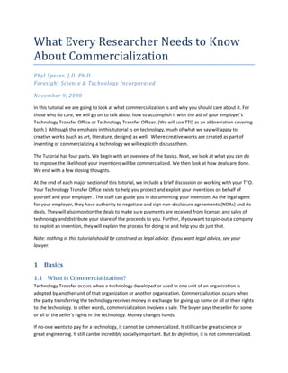 What Every Researcher Needs to Know 
About Commercialization  
Phyl Speser, J.D. Ph.D.  
Foresight Science & Technology Incorporated 

November 9, 2008 

In this tutorial we are going to look at what commercialization is and why you should care about it. For 
those who do care, we will go on to talk about how to accomplish it with the aid of your employer’s 
Technology Transfer Office or Technology Transfer Officer. (We will use TTO as an abbreviation covering 
both.)  Although the emphasis in this tutorial is on technology, much of what we say will apply to 
creative works (such as art, literature, designs) as well.  Where creative works are created as part of 
inventing or commercializing a technology we will explicitly discuss them. 

The Tutorial has four parts. We begin with an overview of the basics. Next, we look at what you can do 
to improve the likelihood your inventions will be commercialized. We then look at how deals are done. 
We end with a few closing thoughts.  

At the end of each major section of this tutorial, we include a brief discussion on working with your TTO. 
Your Technology Transfer Office exists to help you protect and exploit your inventions on behalf of 
yourself and your employer.  The staff can guide you in documenting your invention. As the legal agent 
for your employer, they have authority to negotiate and sign non‐disclosure agreements (NDAs) and do 
deals. They will also monitor the deals to make sure payments are received from licenses and sales of 
technology and distribute your share of the proceeds to you. Further, if you want to spin‐out a company 
to exploit an invention, they will explain the process for doing so and help you do just that.   

Note: nothing in this tutorial should be construed as legal advice. If you want legal advice, see your 
lawyer.  


1 Basics 
1.1 What is Commercialization?  
Technology Transfer occurs when a technology developed or used in one unit of an organization is 
adopted by another unit of that organization or another organization. Commercialization occurs when 
the party transferring the technology receives money in exchange for giving up some or all of their rights 
to the technology. In other words, commercialization involves a sale. The buyer pays the seller for some 
or all of the seller’s rights in the technology. Money changes hands. 

If no‐one wants to pay for a technology, it cannot be commercialized. It still can be great science or 
great engineering. It still can be incredibly socially important. But by definition, it is not commercialized. 
 