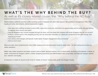 Retail analytics platforms and their traffic counting systems integrate with other data sources, like workforce management, POS, CRM,
loyalty and other data streams, delivering powerful insights:
• How does store staffing correlate to store traffic, sales and conversion, and where do opportunities exist to better allocate staffing
to improve store service and sales?
• How do shoppers who convert navigate through the store, and how does that compare with those shoppers who do not convert?
• Is there a certain point in the shopping journey, be it an associate interaction or a particular component of the store design, that
leads to purchase?
• Can various store designs and layouts create higher shopper engagement and purchasing?
• And so much more!
More accurate, more comprehensive store traffic measurement and observation leads to better data – for both asking and answering
better questions.
Better data, better questions and better answers lead to better decision-making, and it’s those better decisions that empower a retailer to
better understand its shoppers, deliver a better shopping experience and differentiated value proposition, and improve shopper satisfac-
tion, retention and loyalty.
It empowers a retailer to ascend to the level of “retailer of choice,” driving sales, proﬁt and shopper loyalty.
What’s the why behind the buy? And the Why behind the NO buy? | 04
W H A T ’ S T H E W H Y B E H I N D T H E B U Y ?
As well as it’s closely related cousin, the, “Why behind the NO buy.”
 