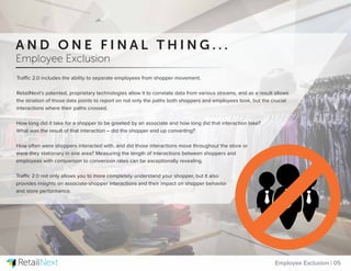 Traffic 2.0 includes the ability to separate employees from shopper movement.
RetailNext’s patented, proprietary technologies allow it to correlate data from various streams, and as a result allows
the striation of those data points to report on not only the paths both shoppers and employees took, but the crucial
interactions where their paths crossed.
How long did it take for a shopper to be greeted by an associate and how long did that interaction take?
What was the result of that interaction – did the shopper end up converting?
How often were shoppers interacted with, and did those interactions move throughout the store or
were they stationary in one area? Measuring the length of interactions between shoppers and
employees with comparison to conversion rates can be exceptionally revealing.
Traffic 2.0 not only allows you to more completely understand your shopper, but it also
provides insights on associate-shopper interactions and their impact on shopper behavior
and store performance.
Employee Exclusion | 05
A N D O N E F I N A L T H I N G . . .
Employee Exclusion
 