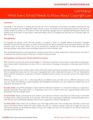 GAMABrief:	

What Every School Needs to Know About Copyright Law
Introduc)on	
  

!

Technology in the classroom is nothing new, but with the rise of smartphones, smart boards and tablet computing, the way
teachers and students use and engage with media continues to grow and evolve. Any time educational content is used, shared or
created, whether by teachers or by students, IP laws and, speciﬁcally, copyright laws, are implicated. Administrators, teachers and
students must all be aware of what activity is freely permissible under U.S. Copyright Law, and what sort of activities might run
afoul of the law.	


!
Copyright	
  Basics	
  
!

U.S. copyright law protects a work from the moment it is created, or “ﬁxed,” in a tangible medium of expression. Copyright
protection ensures that only the author or creator of the work has the right to reproduce, transmit, distribute, perform and make
derivative copies of the work. “Works” that can be protected by copyright law include things like books, photographs, ﬁlms,
drawings, paintings, musical works, sound recordings, sculptures and even computer code.	


!

Since teaching demands the use and reproduction of books, pictures, ﬁlms and other media, both in hard copy forms and online, it
is imperative that schools be aware of what sort of media are being consumed.	


!
Sharing	
  Media	
  in	
  the	
  Classroom:	
  The	
  Do’s	
  &	
  Don’ts	
  for	
  Teachers	
  
!

With schools facing rising costs and stretched budgets, it is important for teachers to know when it is permissible to photocopy a
book, include photos in presentations or show a ﬁlm to a class without ﬁrst paying a licensing fee or obtaining consent from the
creator. 	


!

Generally speaking, any time a teacher copies a book without the author’s permission, the teacher has infringed the author’s work.
Yet, U.S. copyright law makes room for many uses of copyrighted work under a legal doctrine known as “fair use.” Essentially, the
doctrine permits individuals to use portions of another’s copyrighted work, so long as the use does not harm the original author
in any way. 	


!

Determining whether a use is “fair” is notoriously difﬁcult, and different courts will often come to different conclusions on the
same set of facts. The following is a general guideline set of guidelines that teachers can use to determine whether their use of
material for the classroom is “fair.”	


!

For	
  video	
  media:	
  Using DVDs, videotapes or tapes made from television broadcasts in an instructional setting (i.e. a classroom) is
generally permissible. Using video media in a multipurpose room or for a student movie club is not permissible without prior
authorization from the copyright owner.	


!

For	
   print	
   media: Making a photocopy for each student in the classroom of shorter works (less than 2,500 words) is permissible.
For longer works, making a photocopy of no more than 10% of the work is generally permissible. But, making photocopies from a
book that was not acquired legally, regardless of how much is copied, will run afoul of copyright laws.	


!

For	
  other	
  media: Other media such as software, music and images present even more complex issues. Generally, a school must
acquire educational software licenses for every student who will use a software program, while use of images and music for
instructional purposes are generally permissible, so long as the images and music are not posted on the Internet without the
copyright owner’s permission.	


!

A  GAMA  White  Paper  produced  by  Brandon  Wiebe                                                                                          ©  2014.  Gagnier  Margossian  LLP.    All  rights  reserved.  

 