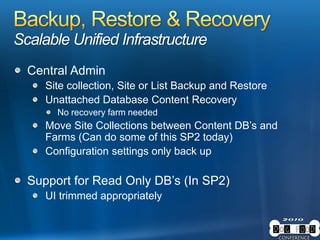 Scalable Unified Infrastructure
Central Admin
Site collection, Site or List Backup and Restore
Unattached Database Content Recovery
No recovery farm needed
Move Site Collections between Content DB’s and
Farms (Can do some of this SP2 today)
Configuration settings only back up
Support for Read Only DB’s (In SP2)
UI trimmed appropriately
 