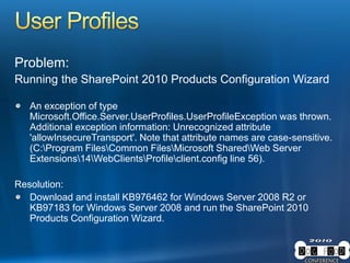 Problem:
Running the SharePoint 2010 Products Configuration Wizard
An exception of type
Microsoft.Office.Server.UserProfiles.UserProfileException was thrown.
Additional exception information: Unrecognized attribute
'allowInsecureTransport'. Note that attribute names are case-sensitive.
(C:Program FilesCommon FilesMicrosoft SharedWeb Server
Extensions14WebClientsProfileclient.config line 56).
Resolution:
Download and install KB976462 for Windows Server 2008 R2 or
KB97183 for Windows Server 2008 and run the SharePoint 2010
Products Configuration Wizard.
 