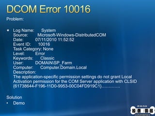 Problem:
Log Name: System
Source: Microsoft-Windows-DistributedCOM
Date: 07/11/2010 11:52:52
Event ID: 10016
Task Category: None
Level: Error
Keywords: Classic
User: DOMAINSP_Farm
Computer: Computer.Domain.Local
Description:
The application-specific permission settings do not grant Local
Activation permission for the COM Server application with CLSID
{61738644-F196-11D0-9953-00C04FD919C1}………….
Solution
• Demo
 