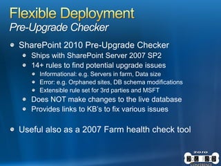Pre-Upgrade Checker
SharePoint 2010 Pre-Upgrade Checker
Ships with SharePoint Server 2007 SP2
14+ rules to find potential upgrade issues
Informational: e.g. Servers in farm, Data size
Error: e.g. Orphaned sites, DB schema modifications
Extensible rule set for 3rd parties and MSFT
Does NOT make changes to the live database
Provides links to KB’s to fix various issues
Useful also as a 2007 Farm health check tool
 
