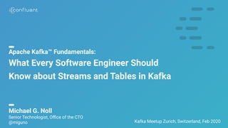 1
Apache Kafka™ Fundamentals:
What Every Software Engineer Should
Know about Streams and Tables in Kafka
Kafka Meetup Zurich, Switzerland, Feb 2020
Michael G. Noll
Senior Technologist, Oﬃce of the CTO
@miguno
 