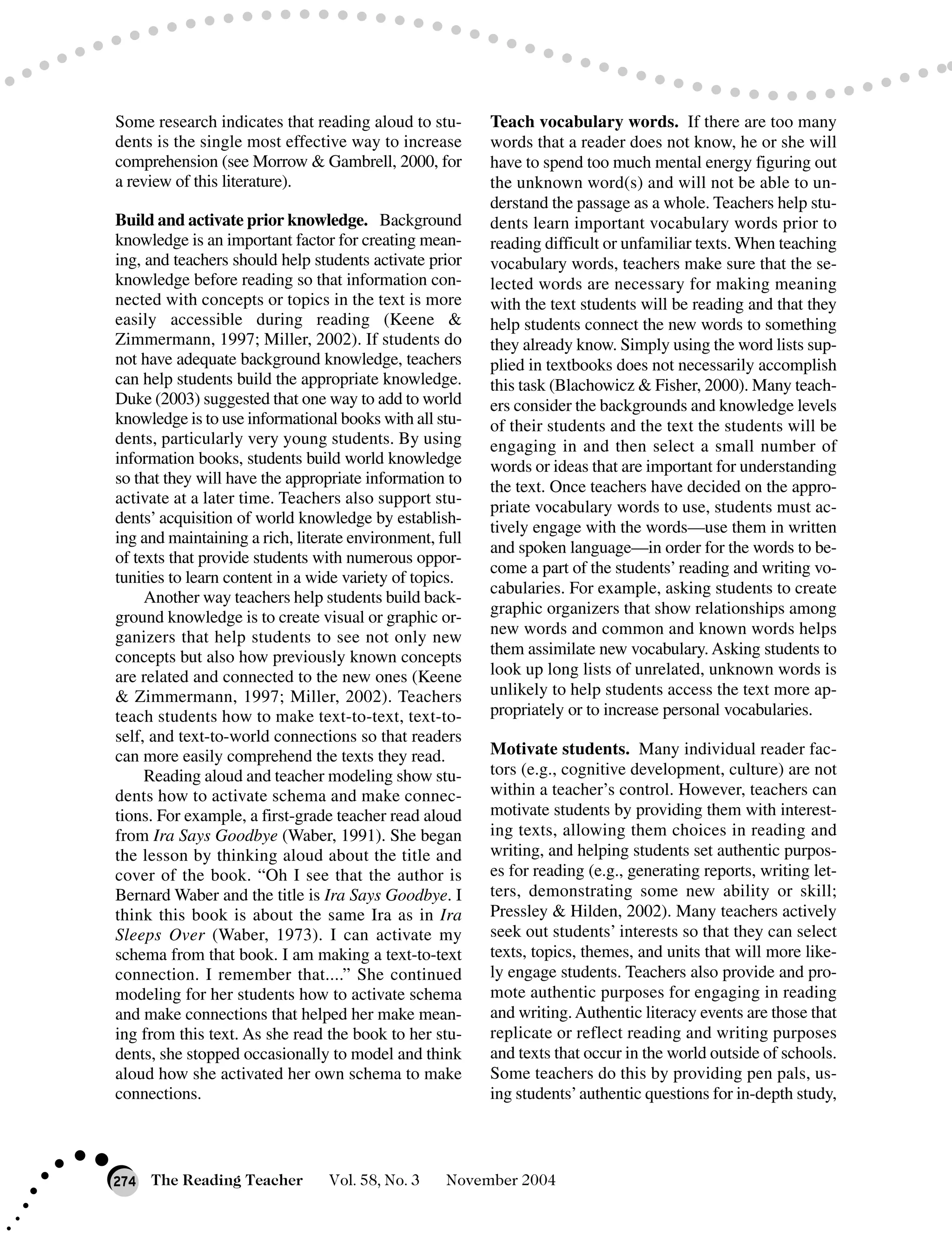 Some research indicates that reading aloud to stu-
dents is the single most effective way to increase
comprehension (see Morrow & Gambrell, 2000, for
a review of this literature).
Build and activate prior knowledge. Background
knowledge is an important factor for creating mean-
ing, and teachers should help students activate prior
knowledge before reading so that information con-
nected with concepts or topics in the text is more
easily accessible during reading (Keene &
Zimmermann, 1997; Miller, 2002). If students do
not have adequate background knowledge, teachers
can help students build the appropriate knowledge.
Duke (2003) suggested that one way to add to world
knowledge is to use informational books with all stu-
dents, particularly very young students. By using
information books, students build world knowledge
so that they will have the appropriate information to
activate at a later time. Teachers also support stu-
dents’ acquisition of world knowledge by establish-
ing and maintaining a rich, literate environment, full
of texts that provide students with numerous oppor-
tunities to learn content in a wide variety of topics.
Another way teachers help students build back-
ground knowledge is to create visual or graphic or-
ganizers that help students to see not only new
concepts but also how previously known concepts
are related and connected to the new ones (Keene
& Zimmermann, 1997; Miller, 2002). Teachers
teach students how to make text-to-text, text-to-
self, and text-to-world connections so that readers
can more easily comprehend the texts they read.
Reading aloud and teacher modeling show stu-
dents how to activate schema and make connec-
tions. For example, a first-grade teacher read aloud
from Ira Says Goodbye (Waber, 1991). She began
the lesson by thinking aloud about the title and
cover of the book. “Oh I see that the author is
Bernard Waber and the title is Ira Says Goodbye. I
think this book is about the same Ira as in Ira
Sleeps Over (Waber, 1973). I can activate my
schema from that book. I am making a text-to-text
connection. I remember that....” She continued
modeling for her students how to activate schema
and make connections that helped her make mean-
ing from this text. As she read the book to her stu-
dents, she stopped occasionally to model and think
aloud how she activated her own schema to make
connections.
Teach vocabulary words. If there are too many
words that a reader does not know, he or she will
have to spend too much mental energy figuring out
the unknown word(s) and will not be able to un-
derstand the passage as a whole. Teachers help stu-
dents learn important vocabulary words prior to
reading difficult or unfamiliar texts. When teaching
vocabulary words, teachers make sure that the se-
lected words are necessary for making meaning
with the text students will be reading and that they
help students connect the new words to something
they already know. Simply using the word lists sup-
plied in textbooks does not necessarily accomplish
this task (Blachowicz & Fisher, 2000). Many teach-
ers consider the backgrounds and knowledge levels
of their students and the text the students will be
engaging in and then select a small number of
words or ideas that are important for understanding
the text. Once teachers have decided on the appro-
priate vocabulary words to use, students must ac-
tively engage with the words—use them in written
and spoken language—in order for the words to be-
come a part of the students’reading and writing vo-
cabularies. For example, asking students to create
graphic organizers that show relationships among
new words and common and known words helps
them assimilate new vocabulary. Asking students to
look up long lists of unrelated, unknown words is
unlikely to help students access the text more ap-
propriately or to increase personal vocabularies.
Motivate students. Many individual reader fac-
tors (e.g., cognitive development, culture) are not
within a teacher’s control. However, teachers can
motivate students by providing them with interest-
ing texts, allowing them choices in reading and
writing, and helping students set authentic purpos-
es for reading (e.g., generating reports, writing let-
ters, demonstrating some new ability or skill;
Pressley & Hilden, 2002). Many teachers actively
seek out students’ interests so that they can select
texts, topics, themes, and units that will more like-
ly engage students. Teachers also provide and pro-
mote authentic purposes for engaging in reading
and writing.Authentic literacy events are those that
replicate or reflect reading and writing purposes
and texts that occur in the world outside of schools.
Some teachers do this by providing pen pals, us-
ing students’authentic questions for in-depth study,
The Reading Teacher Vol. 58, No. 3 November 2004274
 
