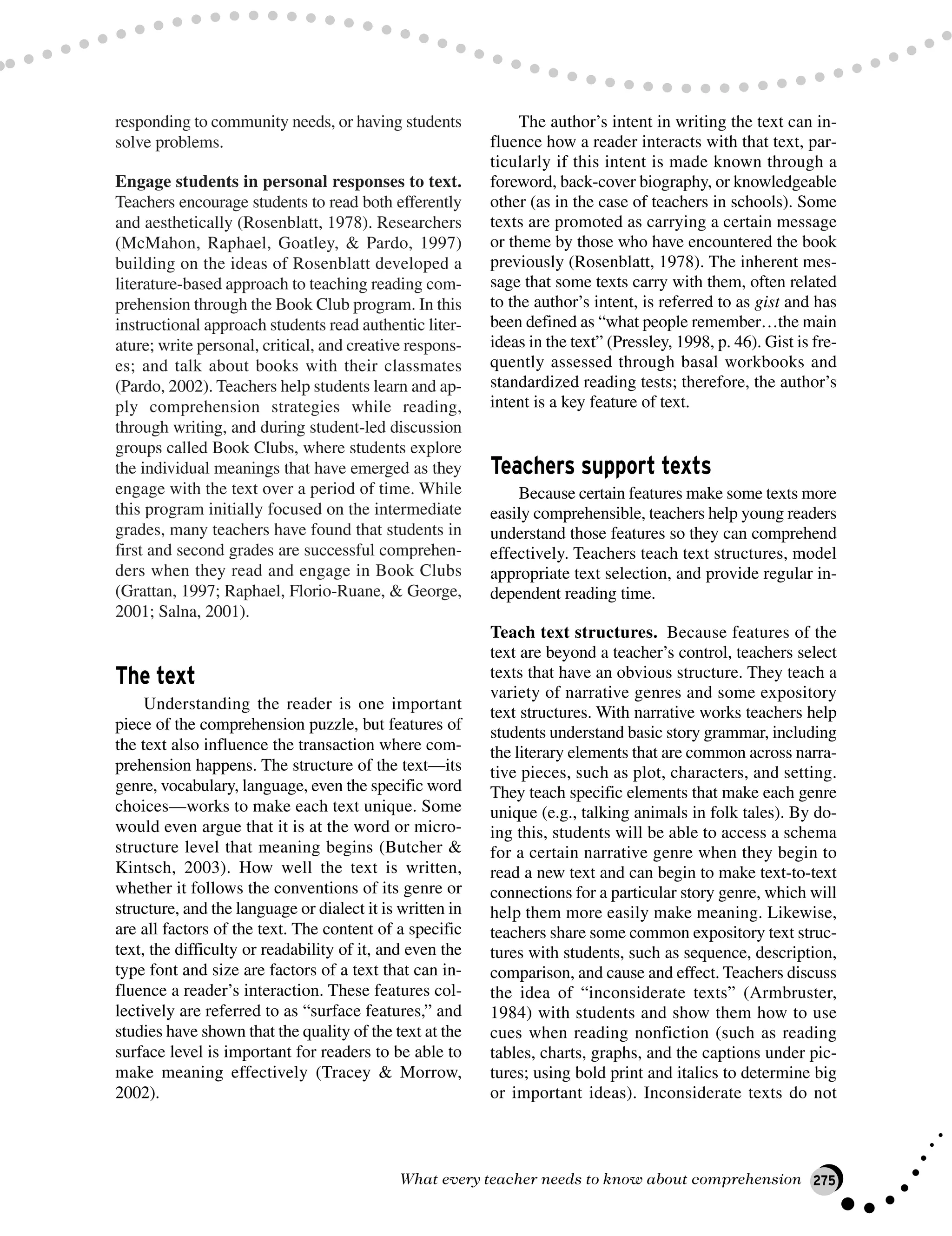 responding to community needs, or having students
solve problems.
Engage students in personal responses to text.
Teachers encourage students to read both efferently
and aesthetically (Rosenblatt, 1978). Researchers
(McMahon, Raphael, Goatley, & Pardo, 1997)
building on the ideas of Rosenblatt developed a
literature-based approach to teaching reading com-
prehension through the Book Club program. In this
instructional approach students read authentic liter-
ature; write personal, critical, and creative respons-
es; and talk about books with their classmates
(Pardo, 2002). Teachers help students learn and ap-
ply comprehension strategies while reading,
through writing, and during student-led discussion
groups called Book Clubs, where students explore
the individual meanings that have emerged as they
engage with the text over a period of time. While
this program initially focused on the intermediate
grades, many teachers have found that students in
first and second grades are successful comprehen-
ders when they read and engage in Book Clubs
(Grattan, 1997; Raphael, Florio-Ruane, & George,
2001; Salna, 2001).
The text
Understanding the reader is one important
piece of the comprehension puzzle, but features of
the text also influence the transaction where com-
prehension happens. The structure of the text—its
genre, vocabulary, language, even the specific word
choices—works to make each text unique. Some
would even argue that it is at the word or micro-
structure level that meaning begins (Butcher &
Kintsch, 2003). How well the text is written,
whether it follows the conventions of its genre or
structure, and the language or dialect it is written in
are all factors of the text. The content of a specific
text, the difficulty or readability of it, and even the
type font and size are factors of a text that can in-
fluence a reader’s interaction. These features col-
lectively are referred to as “surface features,” and
studies have shown that the quality of the text at the
surface level is important for readers to be able to
make meaning effectively (Tracey & Morrow,
2002).
The author’s intent in writing the text can in-
fluence how a reader interacts with that text, par-
ticularly if this intent is made known through a
foreword, back-cover biography, or knowledgeable
other (as in the case of teachers in schools). Some
texts are promoted as carrying a certain message
or theme by those who have encountered the book
previously (Rosenblatt, 1978). The inherent mes-
sage that some texts carry with them, often related
to the author’s intent, is referred to as gist and has
been defined as “what people remember…the main
ideas in the text” (Pressley, 1998, p. 46). Gist is fre-
quently assessed through basal workbooks and
standardized reading tests; therefore, the author’s
intent is a key feature of text.
Teachers support texts
Because certain features make some texts more
easily comprehensible, teachers help young readers
understand those features so they can comprehend
effectively. Teachers teach text structures, model
appropriate text selection, and provide regular in-
dependent reading time.
Teach text structures. Because features of the
text are beyond a teacher’s control, teachers select
texts that have an obvious structure. They teach a
variety of narrative genres and some expository
text structures. With narrative works teachers help
students understand basic story grammar, including
the literary elements that are common across narra-
tive pieces, such as plot, characters, and setting.
They teach specific elements that make each genre
unique (e.g., talking animals in folk tales). By do-
ing this, students will be able to access a schema
for a certain narrative genre when they begin to
read a new text and can begin to make text-to-text
connections for a particular story genre, which will
help them more easily make meaning. Likewise,
teachers share some common expository text struc-
tures with students, such as sequence, description,
comparison, and cause and effect. Teachers discuss
the idea of “inconsiderate texts” (Armbruster,
1984) with students and show them how to use
cues when reading nonfiction (such as reading
tables, charts, graphs, and the captions under pic-
tures; using bold print and italics to determine big
or important ideas). Inconsiderate texts do not
What every teacher needs to know about comprehension 275
 