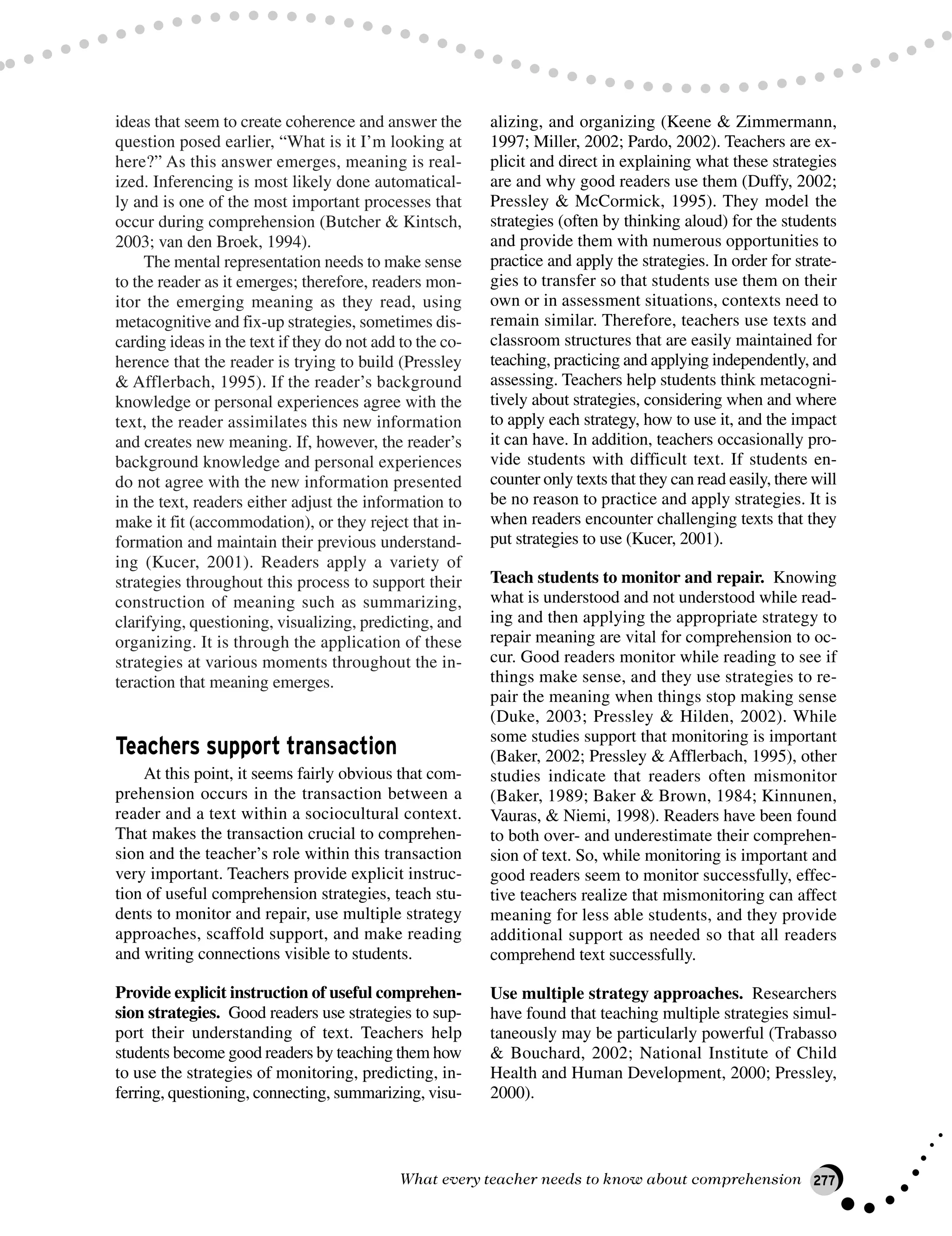 ideas that seem to create coherence and answer the
question posed earlier, “What is it I’m looking at
here?” As this answer emerges, meaning is real-
ized. Inferencing is most likely done automatical-
ly and is one of the most important processes that
occur during comprehension (Butcher & Kintsch,
2003; van den Broek, 1994).
The mental representation needs to make sense
to the reader as it emerges; therefore, readers mon-
itor the emerging meaning as they read, using
metacognitive and fix-up strategies, sometimes dis-
carding ideas in the text if they do not add to the co-
herence that the reader is trying to build (Pressley
& Afflerbach, 1995). If the reader’s background
knowledge or personal experiences agree with the
text, the reader assimilates this new information
and creates new meaning. If, however, the reader’s
background knowledge and personal experiences
do not agree with the new information presented
in the text, readers either adjust the information to
make it fit (accommodation), or they reject that in-
formation and maintain their previous understand-
ing (Kucer, 2001). Readers apply a variety of
strategies throughout this process to support their
construction of meaning such as summarizing,
clarifying, questioning, visualizing, predicting, and
organizing. It is through the application of these
strategies at various moments throughout the in-
teraction that meaning emerges.
Teachers support transaction
At this point, it seems fairly obvious that com-
prehension occurs in the transaction between a
reader and a text within a sociocultural context.
That makes the transaction crucial to comprehen-
sion and the teacher’s role within this transaction
very important. Teachers provide explicit instruc-
tion of useful comprehension strategies, teach stu-
dents to monitor and repair, use multiple strategy
approaches, scaffold support, and make reading
and writing connections visible to students.
Provide explicit instruction of useful comprehen-
sion strategies. Good readers use strategies to sup-
port their understanding of text. Teachers help
students become good readers by teaching them how
to use the strategies of monitoring, predicting, in-
ferring, questioning, connecting, summarizing, visu-
alizing, and organizing (Keene & Zimmermann,
1997; Miller, 2002; Pardo, 2002). Teachers are ex-
plicit and direct in explaining what these strategies
are and why good readers use them (Duffy, 2002;
Pressley & McCormick, 1995). They model the
strategies (often by thinking aloud) for the students
and provide them with numerous opportunities to
practice and apply the strategies. In order for strate-
gies to transfer so that students use them on their
own or in assessment situations, contexts need to
remain similar. Therefore, teachers use texts and
classroom structures that are easily maintained for
teaching, practicing and applying independently, and
assessing. Teachers help students think metacogni-
tively about strategies, considering when and where
to apply each strategy, how to use it, and the impact
it can have. In addition, teachers occasionally pro-
vide students with difficult text. If students en-
counter only texts that they can read easily, there will
be no reason to practice and apply strategies. It is
when readers encounter challenging texts that they
put strategies to use (Kucer, 2001).
Teach students to monitor and repair. Knowing
what is understood and not understood while read-
ing and then applying the appropriate strategy to
repair meaning are vital for comprehension to oc-
cur. Good readers monitor while reading to see if
things make sense, and they use strategies to re-
pair the meaning when things stop making sense
(Duke, 2003; Pressley & Hilden, 2002). While
some studies support that monitoring is important
(Baker, 2002; Pressley & Afflerbach, 1995), other
studies indicate that readers often mismonitor
(Baker, 1989; Baker & Brown, 1984; Kinnunen,
Vauras, & Niemi, 1998). Readers have been found
to both over- and underestimate their comprehen-
sion of text. So, while monitoring is important and
good readers seem to monitor successfully, effec-
tive teachers realize that mismonitoring can affect
meaning for less able students, and they provide
additional support as needed so that all readers
comprehend text successfully.
Use multiple strategy approaches. Researchers
have found that teaching multiple strategies simul-
taneously may be particularly powerful (Trabasso
& Bouchard, 2002; National Institute of Child
Health and Human Development, 2000; Pressley,
2000).
What every teacher needs to know about comprehension 277
 