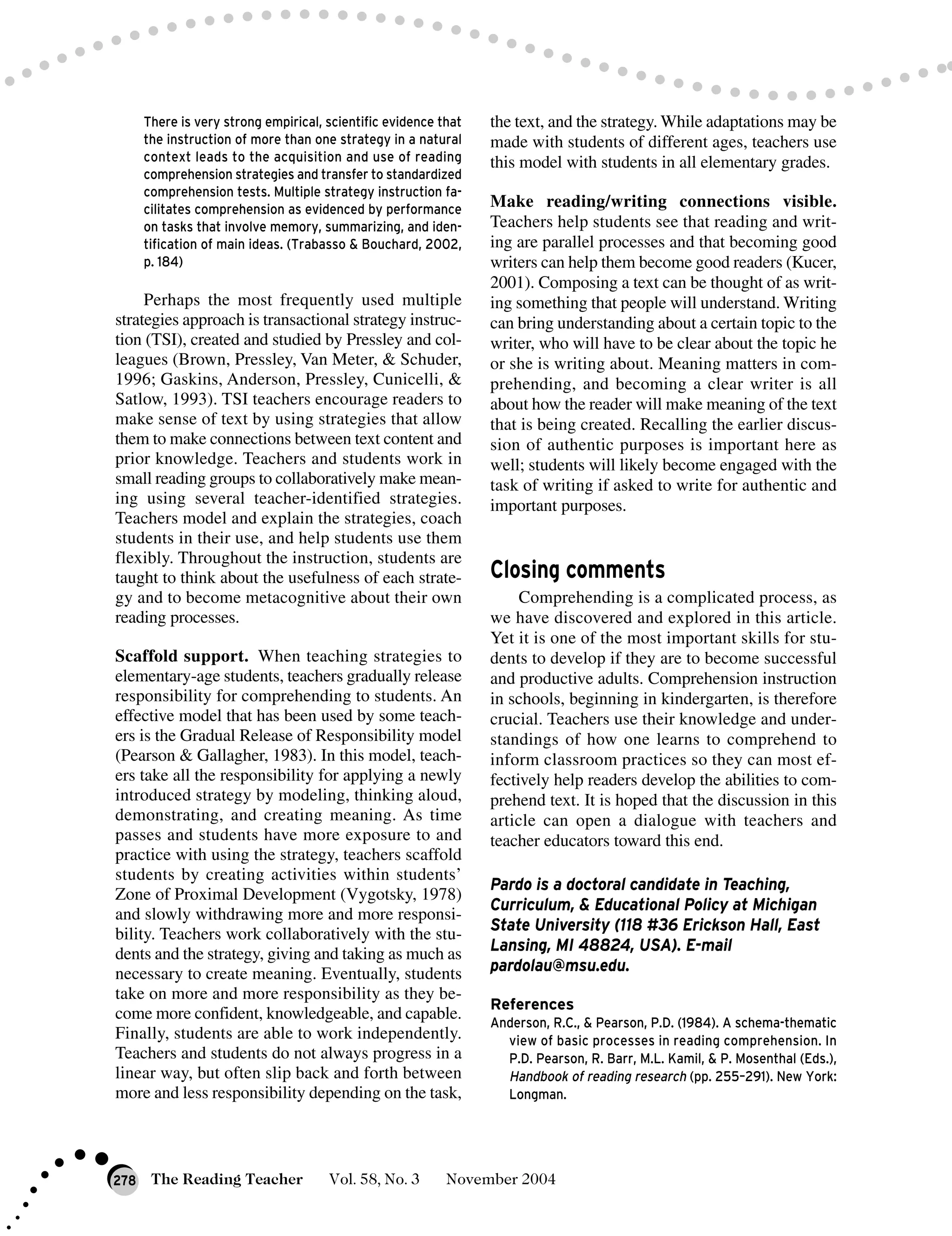 There is very strong empirical, scientific evidence that
the instruction of more than one strategy in a natural
context leads to the acquisition and use of reading
comprehension strategies and transfer to standardized
comprehension tests. Multiple strategy instruction fa-
cilitates comprehension as evidenced by performance
on tasks that involve memory, summarizing, and iden-
tification of main ideas. (Trabasso & Bouchard, 2002,
p. 184)
Perhaps the most frequently used multiple
strategies approach is transactional strategy instruc-
tion (TSI), created and studied by Pressley and col-
leagues (Brown, Pressley, Van Meter, & Schuder,
1996; Gaskins, Anderson, Pressley, Cunicelli, &
Satlow, 1993). TSI teachers encourage readers to
make sense of text by using strategies that allow
them to make connections between text content and
prior knowledge. Teachers and students work in
small reading groups to collaboratively make mean-
ing using several teacher-identified strategies.
Teachers model and explain the strategies, coach
students in their use, and help students use them
flexibly. Throughout the instruction, students are
taught to think about the usefulness of each strate-
gy and to become metacognitive about their own
reading processes.
Scaffold support. When teaching strategies to
elementary-age students, teachers gradually release
responsibility for comprehending to students. An
effective model that has been used by some teach-
ers is the Gradual Release of Responsibility model
(Pearson & Gallagher, 1983). In this model, teach-
ers take all the responsibility for applying a newly
introduced strategy by modeling, thinking aloud,
demonstrating, and creating meaning. As time
passes and students have more exposure to and
practice with using the strategy, teachers scaffold
students by creating activities within students’
Zone of Proximal Development (Vygotsky, 1978)
and slowly withdrawing more and more responsi-
bility. Teachers work collaboratively with the stu-
dents and the strategy, giving and taking as much as
necessary to create meaning. Eventually, students
take on more and more responsibility as they be-
come more confident, knowledgeable, and capable.
Finally, students are able to work independently.
Teachers and students do not always progress in a
linear way, but often slip back and forth between
more and less responsibility depending on the task,
the text, and the strategy. While adaptations may be
made with students of different ages, teachers use
this model with students in all elementary grades.
Make reading/writing connections visible.
Teachers help students see that reading and writ-
ing are parallel processes and that becoming good
writers can help them become good readers (Kucer,
2001). Composing a text can be thought of as writ-
ing something that people will understand. Writing
can bring understanding about a certain topic to the
writer, who will have to be clear about the topic he
or she is writing about. Meaning matters in com-
prehending, and becoming a clear writer is all
about how the reader will make meaning of the text
that is being created. Recalling the earlier discus-
sion of authentic purposes is important here as
well; students will likely become engaged with the
task of writing if asked to write for authentic and
important purposes.
Closing comments
Comprehending is a complicated process, as
we have discovered and explored in this article.
Yet it is one of the most important skills for stu-
dents to develop if they are to become successful
and productive adults. Comprehension instruction
in schools, beginning in kindergarten, is therefore
crucial. Teachers use their knowledge and under-
standings of how one learns to comprehend to
inform classroom practices so they can most ef-
fectively help readers develop the abilities to com-
prehend text. It is hoped that the discussion in this
article can open a dialogue with teachers and
teacher educators toward this end.
Pardo is a doctoral candidate in Teaching,
Curriculum, & Educational Policy at Michigan
State University (118 #36 Erickson Hall, East
Lansing, MI 48824, USA). E-mail
pardolau@msu.edu.
References
Anderson, R.C., & Pearson, P.D. (1984). A schema-thematic
view of basic processes in reading comprehension. In
P.D. Pearson, R. Barr, M.L. Kamil, & P. Mosenthal (Eds.),
Handbook of reading research (pp. 255–291). New York:
Longman.
The Reading Teacher Vol. 58, No. 3 November 2004278
 