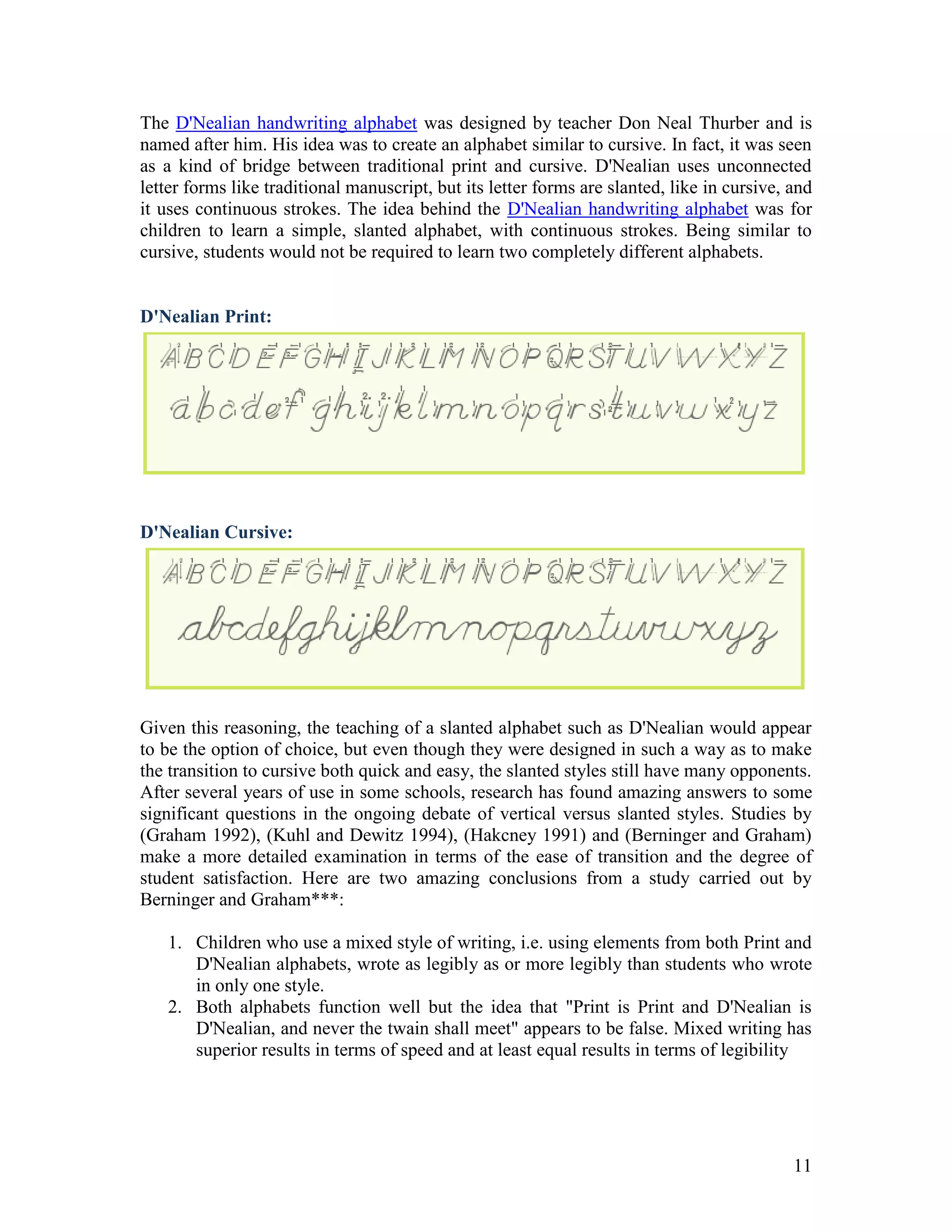 The D'Nealian handwriting alphabet was designed by teacher Don Neal Thurber and is
named after him. His idea was to create an alphabet similar to cursive. In fact, it was seen
as a kind of bridge between traditional print and cursive. D'Nealian uses unconnected
letter forms like traditional manuscript, but its letter forms are slanted, like in cursive, and
it uses continuous strokes. The idea behind the D'Nealian handwriting alphabet was for
children to learn a simple, slanted alphabet, with continuous strokes. Being similar to
cursive, students would not be required to learn two completely different alphabets.


D'Nealian Print:




D'Nealian Cursive:




Given this reasoning, the teaching of a slanted alphabet such as D'Nealian would appear
to be the option of choice, but even though they were designed in such a way as to make
the transition to cursive both quick and easy, the slanted styles still have many opponents.
After several years of use in some schools, research has found amazing answers to some
significant questions in the ongoing debate of vertical versus slanted styles. Studies by
(Graham 1992), (Kuhl and Dewitz 1994), (Hakcney 1991) and (Berninger and Graham)
make a more detailed examination in terms of the ease of transition and the degree of
student satisfaction. Here are two amazing conclusions from a study carried out by
Berninger and Graham***:

   1. Children who use a mixed style of writing, i.e. using elements from both Print and
      D'Nealian alphabets, wrote as legibly as or more legibly than students who wrote
      in only one style.
   2. Both alphabets function well but the idea that "Print is Print and D'Nealian is
      D'Nealian, and never the twain shall meet" appears to be false. Mixed writing has
      superior results in terms of speed and at least equal results in terms of legibility




                                                                                             11
 