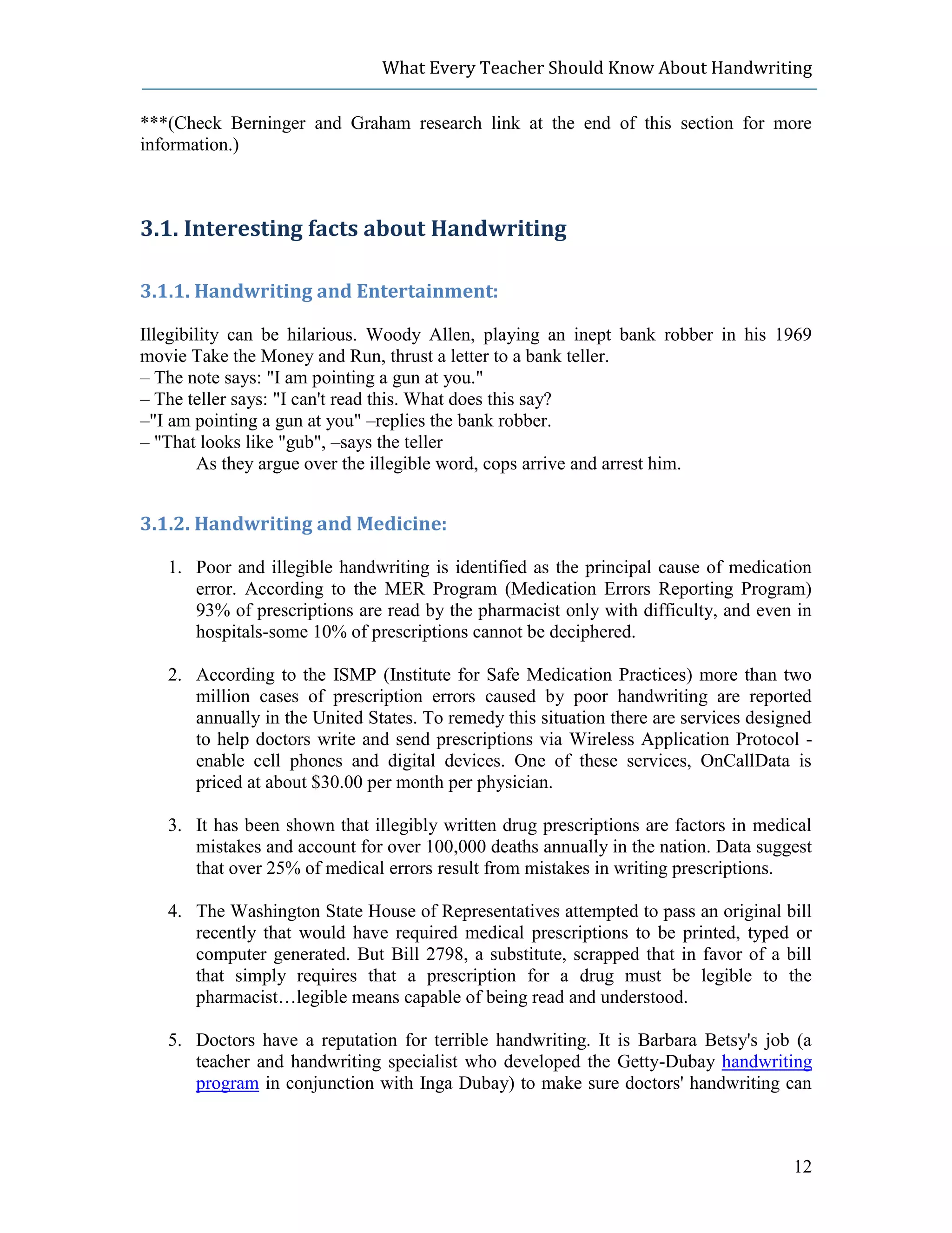What Every Teacher Should Know About Handwriting

***(Check Berninger and Graham research link at the end of this section for more
information.)



3.1. Interesting facts about Handwriting

3.1.1. Handwriting and Entertainment:

Illegibility can be hilarious. Woody Allen, playing an inept bank robber in his 1969
movie Take the Money and Run, thrust a letter to a bank teller.
– The note says: "I am pointing a gun at you."
– The teller says: "I can't read this. What does this say?
–"I am pointing a gun at you" –replies the bank robber.
– "That looks like "gub", –says the teller
        As they argue over the illegible word, cops arrive and arrest him.


3.1.2. Handwriting and Medicine:

   1. Poor and illegible handwriting is identified as the principal cause of medication
      error. According to the MER Program (Medication Errors Reporting Program)
      93% of prescriptions are read by the pharmacist only with difficulty, and even in
      hospitals-some 10% of prescriptions cannot be deciphered.

   2. According to the ISMP (Institute for Safe Medication Practices) more than two
      million cases of prescription errors caused by poor handwriting are reported
      annually in the United States. To remedy this situation there are services designed
      to help doctors write and send prescriptions via Wireless Application Protocol -
      enable cell phones and digital devices. One of these services, OnCallData is
      priced at about $30.00 per month per physician.

   3. It has been shown that illegibly written drug prescriptions are factors in medical
      mistakes and account for over 100,000 deaths annually in the nation. Data suggest
      that over 25% of medical errors result from mistakes in writing prescriptions.

   4. The Washington State House of Representatives attempted to pass an original bill
      recently that would have required medical prescriptions to be printed, typed or
      computer generated. But Bill 2798, a substitute, scrapped that in favor of a bill
      that simply requires that a prescription for a drug must be legible to the
      pharmacist…legible means capable of being read and understood.

   5. Doctors have a reputation for terrible handwriting. It is Barbara Betsy's job (a
      teacher and handwriting specialist who developed the Getty-Dubay handwriting
      program in conjunction with Inga Dubay) to make sure doctors' handwriting can



                                                                                      12
 