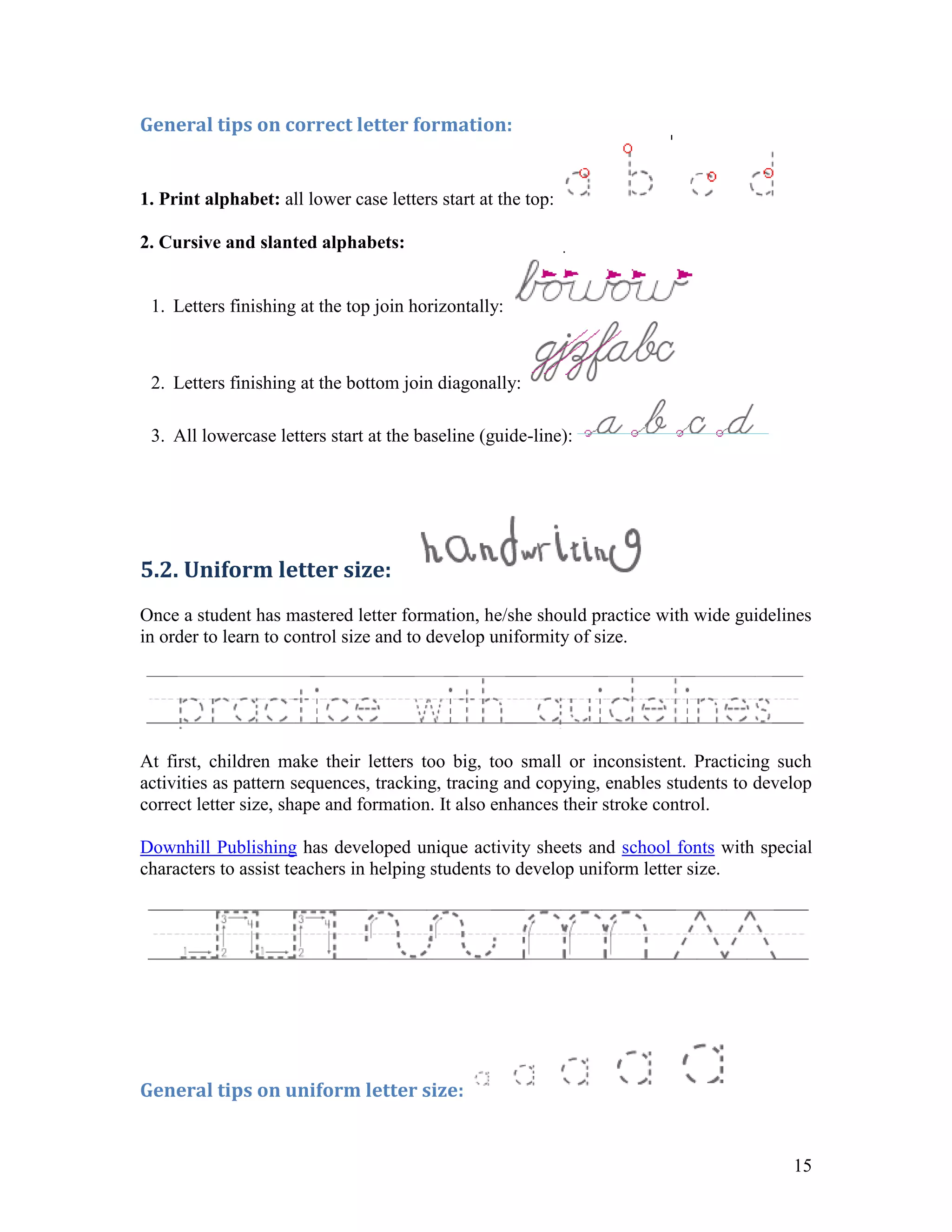 General tips on correct letter formation:


1. Print alphabet: all lower case letters start at the top:

2. Cursive and slanted alphabets:


 1. Letters finishing at the top join horizontally:



 2. Letters finishing at the bottom join diagonally:

 3. All lowercase letters start at the baseline (guide-line):




5.2. Uniform letter size:
Once a student has mastered letter formation, he/she should practice with wide guidelines
in order to learn to control size and to develop uniformity of size.




At first, children make their letters too big, too small or inconsistent. Practicing such
activities as pattern sequences, tracking, tracing and copying, enables students to develop
correct letter size, shape and formation. It also enhances their stroke control.

Downhill Publishing has developed unique activity sheets and school fonts with special
characters to assist teachers in helping students to develop uniform letter size.




General tips on uniform letter size:


                                                                                        15
 
