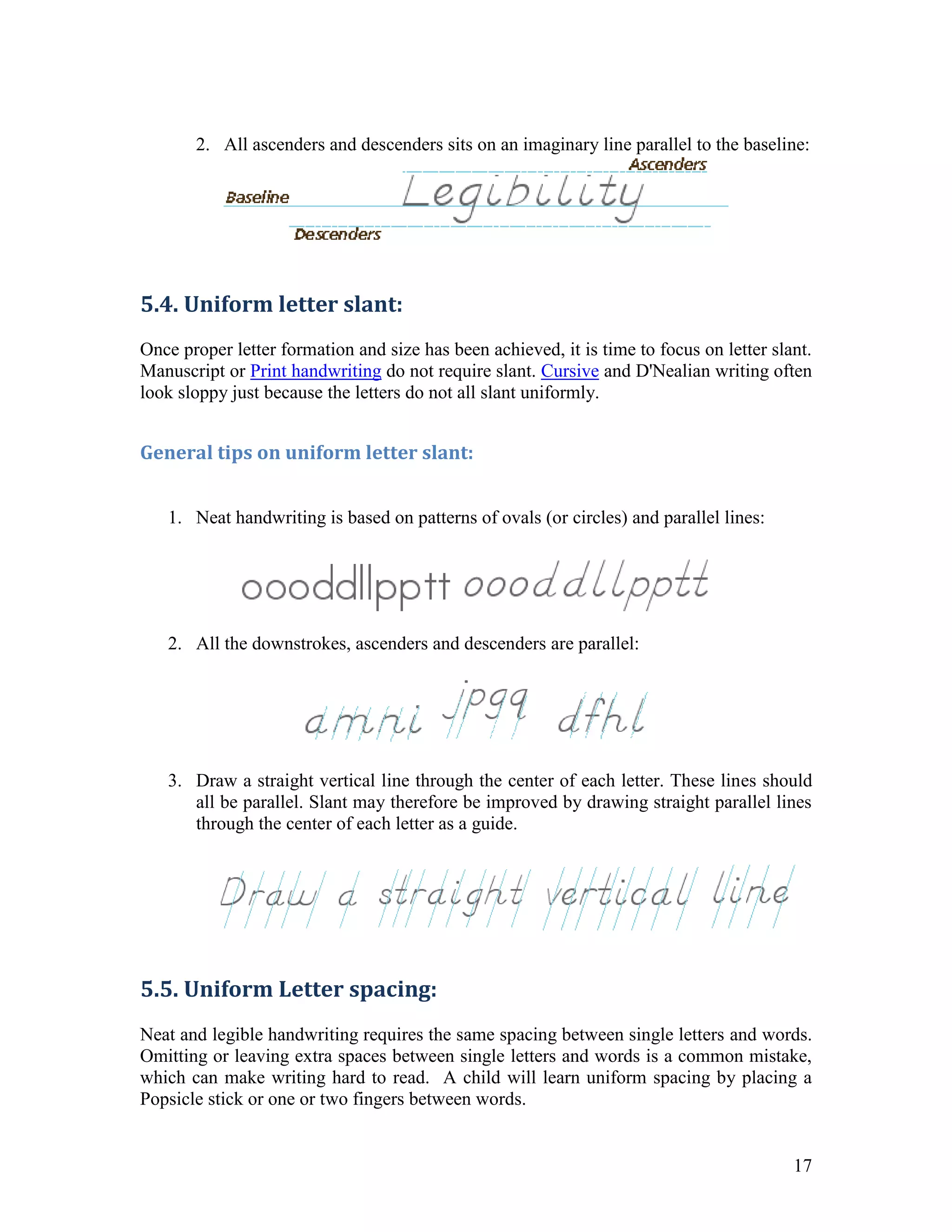 2. All ascenders and descenders sits on an imaginary line parallel to the baseline:




5.4. Uniform letter slant:
Once proper letter formation and size has been achieved, it is time to focus on letter slant.
Manuscript or Print handwriting do not require slant. Cursive and D'Nealian writing often
look sloppy just because the letters do not all slant uniformly.


General tips on uniform letter slant:


   1. Neat handwriting is based on patterns of ovals (or circles) and parallel lines:




   2. All the downstrokes, ascenders and descenders are parallel:




   3. Draw a straight vertical line through the center of each letter. These lines should
      all be parallel. Slant may therefore be improved by drawing straight parallel lines
      through the center of each letter as a guide.




5.5. Uniform Letter spacing:
Neat and legible handwriting requires the same spacing between single letters and words.
Omitting or leaving extra spaces between single letters and words is a common mistake,
which can make writing hard to read. A child will learn uniform spacing by placing a
Popsicle stick or one or two fingers between words.


                                                                                          17
 