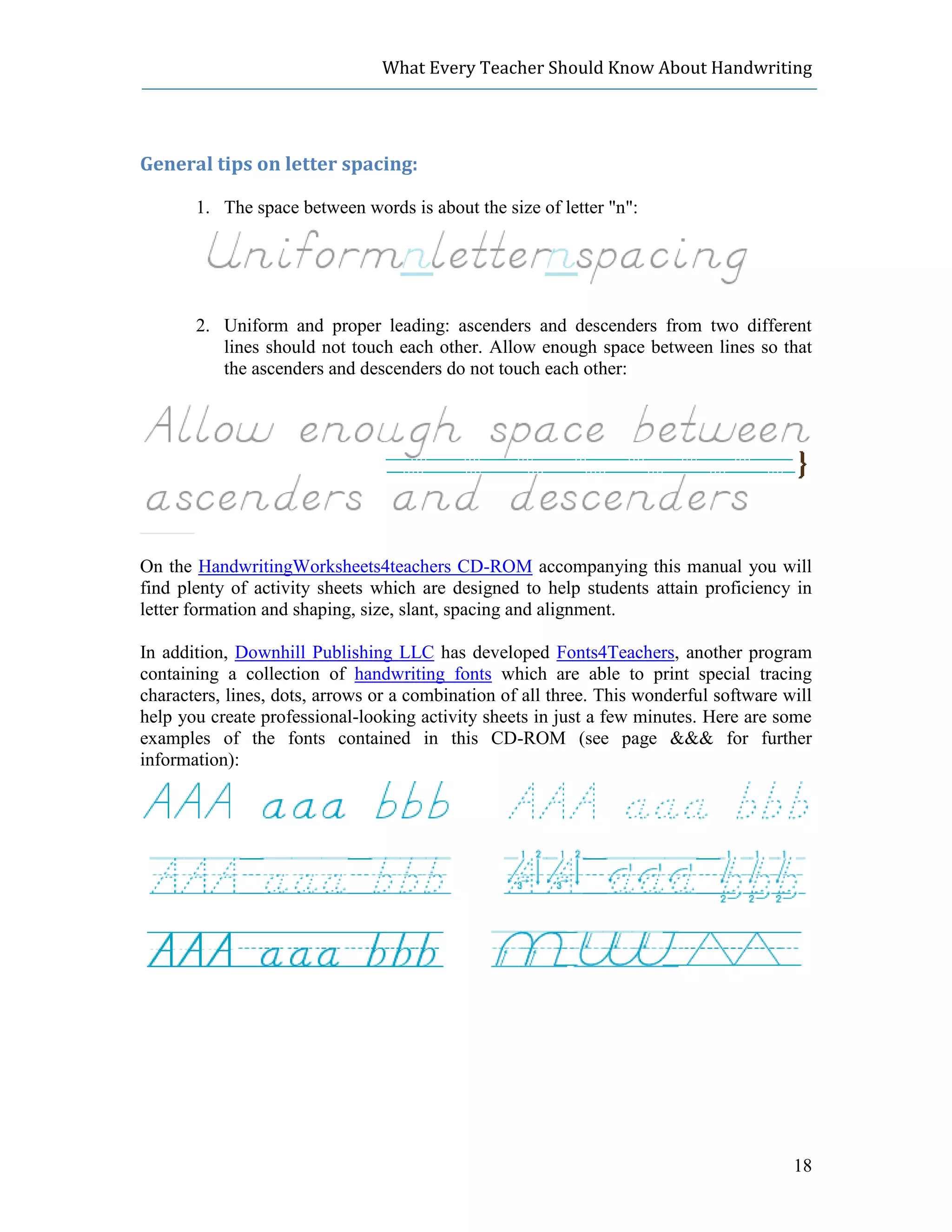 What Every Teacher Should Know About Handwriting




General tips on letter spacing:

       1. The space between words is about the size of letter "n":




       2. Uniform and proper leading: ascenders and descenders from two different
          lines should not touch each other. Allow enough space between lines so that
          the ascenders and descenders do not touch each other:




On the HandwritingWorksheets4teachers CD-ROM accompanying this manual you will
find plenty of activity sheets which are designed to help students attain proficiency in
letter formation and shaping, size, slant, spacing and alignment.

In addition, Downhill Publishing LLC has developed Fonts4Teachers, another program
containing a collection of handwriting fonts which are able to print special tracing
characters, lines, dots, arrows or a combination of all three. This wonderful software will
help you create professional-looking activity sheets in just a few minutes. Here are some
examples of the fonts contained in this CD-ROM (see page &&& for further
information):




                                                                                        18
 