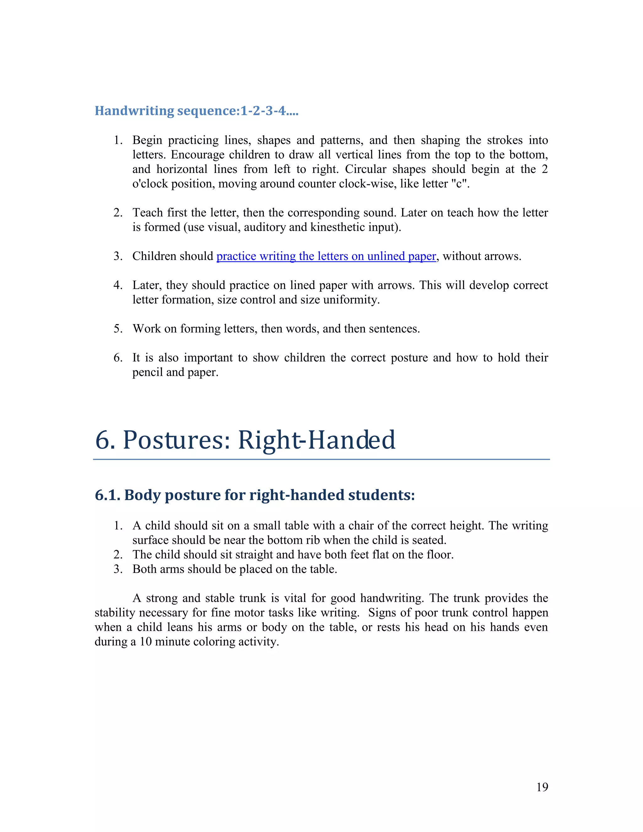Handwriting sequence:1-2-3-4....

   1. Begin practicing lines, shapes and patterns, and then shaping the strokes into
      letters. Encourage children to draw all vertical lines from the top to the bottom,
      and horizontal lines from left to right. Circular shapes should begin at the 2
      o'clock position, moving around counter clock-wise, like letter "c".

   2. Teach first the letter, then the corresponding sound. Later on teach how the letter
      is formed (use visual, auditory and kinesthetic input).

   3. Children should practice writing the letters on unlined paper, without arrows.

   4. Later, they should practice on lined paper with arrows. This will develop correct
      letter formation, size control and size uniformity.

   5. Work on forming letters, then words, and then sentences.

   6. It is also important to show children the correct posture and how to hold their
      pencil and paper.




6. Postures: Right-Handed
6.1. Body posture for right-handed students:
   1. A child should sit on a small table with a chair of the correct height. The writing
      surface should be near the bottom rib when the child is seated.
   2. The child should sit straight and have both feet flat on the floor.
   3. Both arms should be placed on the table.

         A strong and stable trunk is vital for good handwriting. The trunk provides the
stability necessary for fine motor tasks like writing. Signs of poor trunk control happen
when a child leans his arms or body on the table, or rests his head on his hands even
during a 10 minute coloring activity.




                                                                                       19
 
