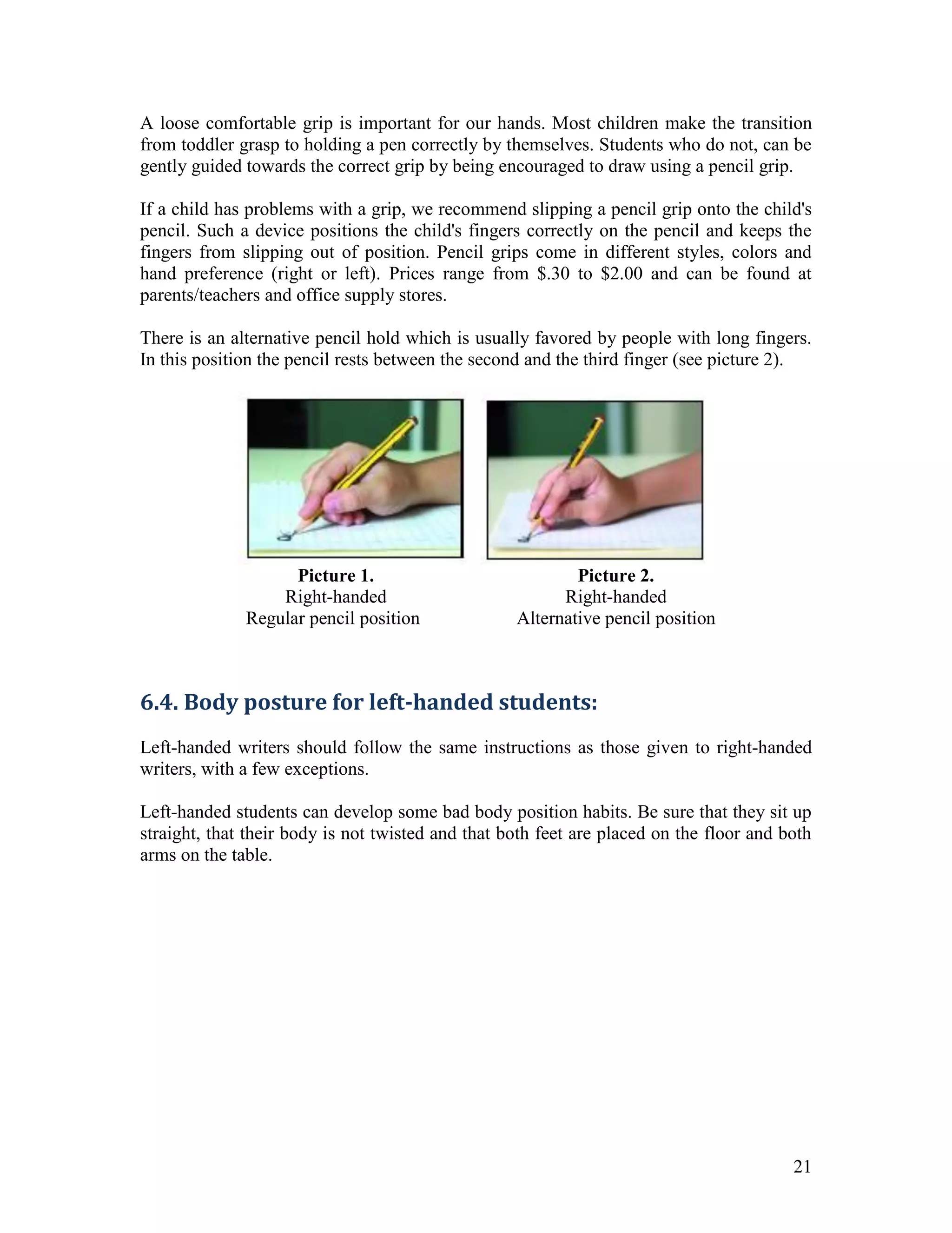 A loose comfortable grip is important for our hands. Most children make the transition
from toddler grasp to holding a pen correctly by themselves. Students who do not, can be
gently guided towards the correct grip by being encouraged to draw using a pencil grip.

If a child has problems with a grip, we recommend slipping a pencil grip onto the child's
pencil. Such a device positions the child's fingers correctly on the pencil and keeps the
fingers from slipping out of position. Pencil grips come in different styles, colors and
hand preference (right or left). Prices range from $.30 to $2.00 and can be found at
parents/teachers and office supply stores.

There is an alternative pencil hold which is usually favored by people with long fingers.
In this position the pencil rests between the second and the third finger (see picture 2).




                    Picture 1.                             Picture 2.
                  Right-handed                           Right-handed
              Regular pencil position              Alternative pencil position



6.4. Body posture for left-handed students:
Left-handed writers should follow the same instructions as those given to right-handed
writers, with a few exceptions.

Left-handed students can develop some bad body position habits. Be sure that they sit up
straight, that their body is not twisted and that both feet are placed on the floor and both
arms on the table.




                                                                                         21
 