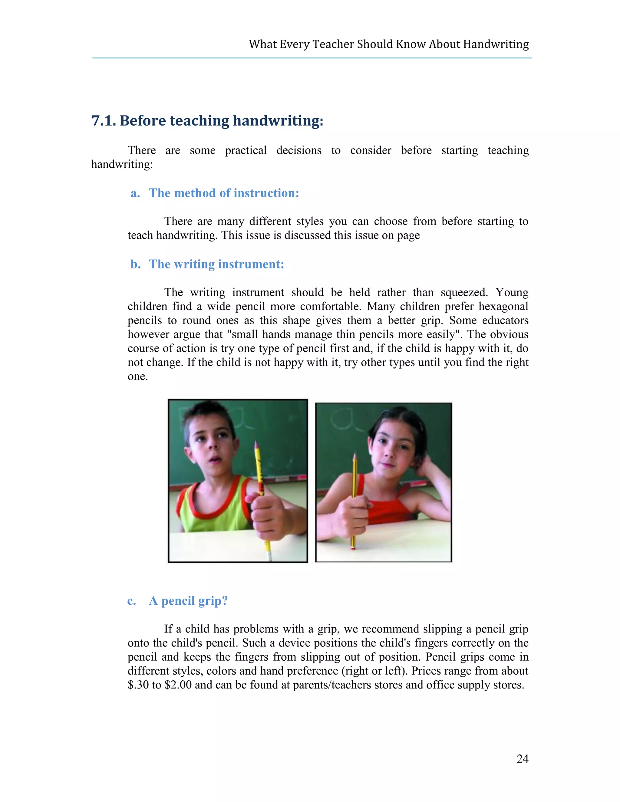 What Every Teacher Should Know About Handwriting




7.1. Before teaching handwriting:
      There are some practical decisions to consider before starting teaching
handwriting:

      a. The method of instruction:

             There are many different styles you can choose from before starting to
      teach handwriting. This issue is discussed this issue on page

      b. The writing instrument:

             The writing instrument should be held rather than squeezed. Young
      children find a wide pencil more comfortable. Many children prefer hexagonal
      pencils to round ones as this shape gives them a better grip. Some educators
      however argue that "small hands manage thin pencils more easily". The obvious
      course of action is try one type of pencil first and, if the child is happy with it, do
      not change. If the child is not happy with it, try other types until you find the right
      one.




      c. A pencil grip?

              If a child has problems with a grip, we recommend slipping a pencil grip
      onto the child's pencil. Such a device positions the child's fingers correctly on the
      pencil and keeps the fingers from slipping out of position. Pencil grips come in
      different styles, colors and hand preference (right or left). Prices range from about
      $.30 to $2.00 and can be found at parents/teachers stores and office supply stores.




                                                                                          24
 