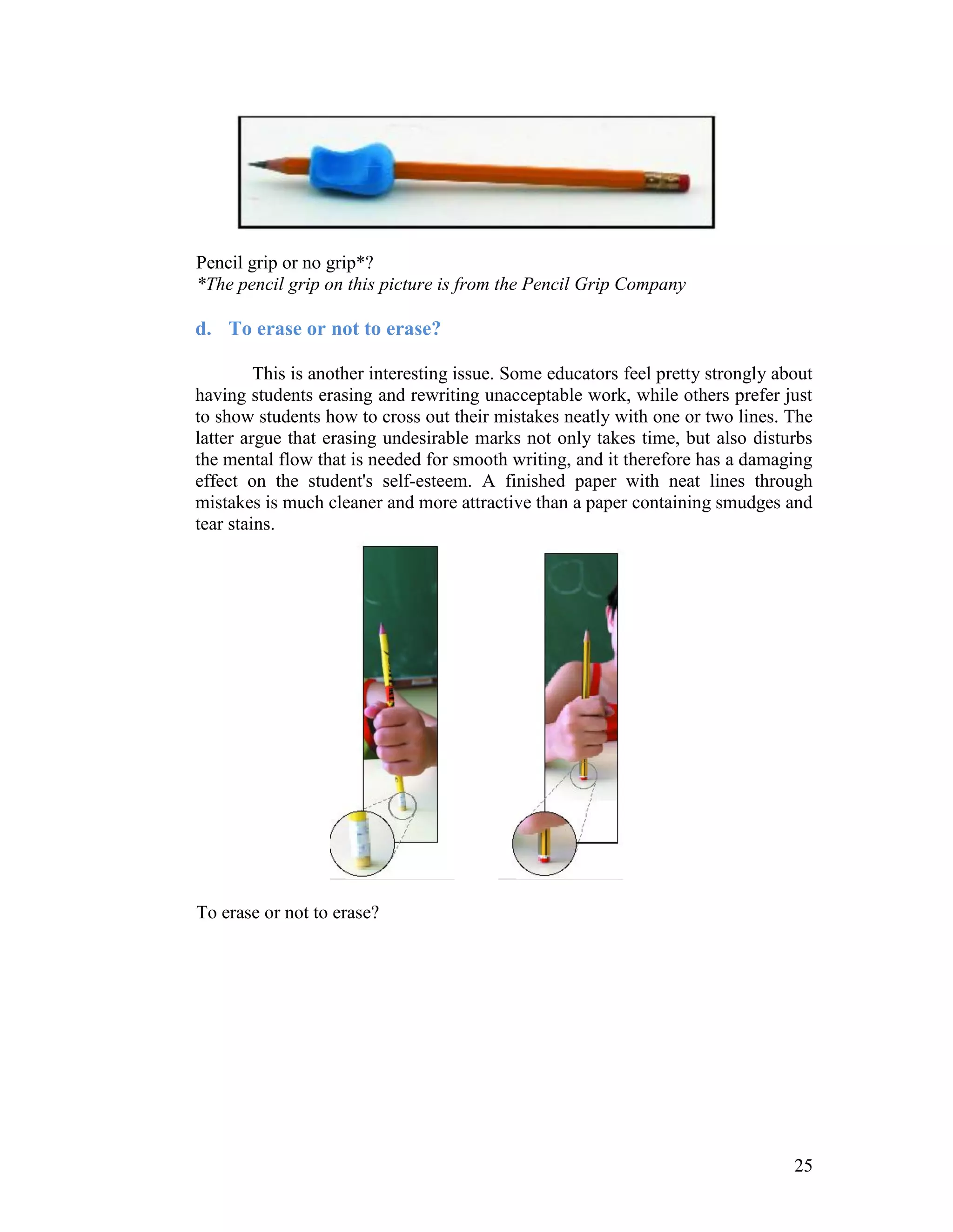 Pencil grip or no grip*?
*The pencil grip on this picture is from the Pencil Grip Company

d. To erase or not to erase?

         This is another interesting issue. Some educators feel pretty strongly about
having students erasing and rewriting unacceptable work, while others prefer just
to show students how to cross out their mistakes neatly with one or two lines. The
latter argue that erasing undesirable marks not only takes time, but also disturbs
the mental flow that is needed for smooth writing, and it therefore has a damaging
effect on the student's self-esteem. A finished paper with neat lines through
mistakes is much cleaner and more attractive than a paper containing smudges and
tear stains.




To erase or not to erase?




                                                                                  25
 