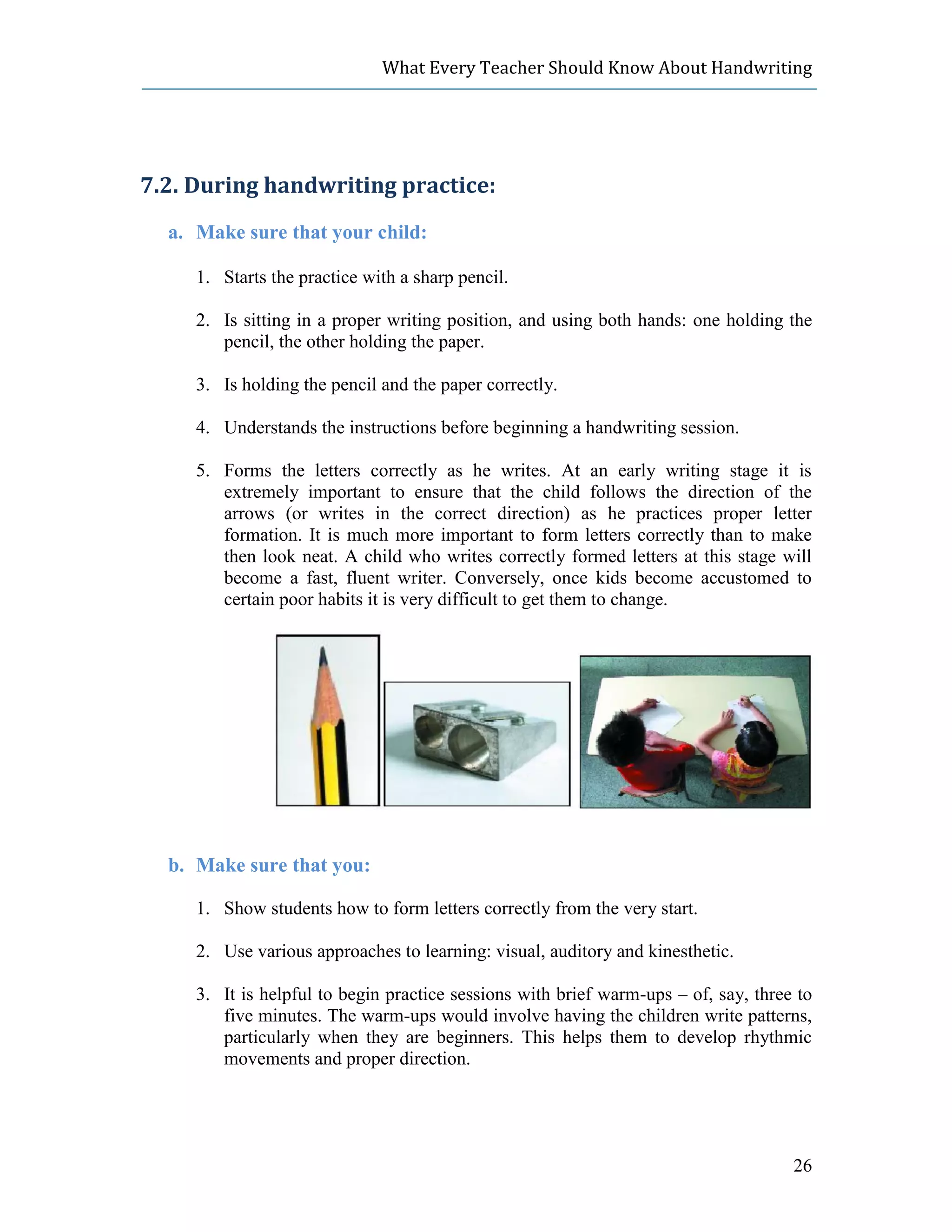 What Every Teacher Should Know About Handwriting




7.2. During handwriting practice:
  a. Make sure that your child:

     1. Starts the practice with a sharp pencil.

     2. Is sitting in a proper writing position, and using both hands: one holding the
        pencil, the other holding the paper.

     3. Is holding the pencil and the paper correctly.

     4. Understands the instructions before beginning a handwriting session.

     5. Forms the letters correctly as he writes. At an early writing stage it is
        extremely important to ensure that the child follows the direction of the
        arrows (or writes in the correct direction) as he practices proper letter
        formation. It is much more important to form letters correctly than to make
        then look neat. A child who writes correctly formed letters at this stage will
        become a fast, fluent writer. Conversely, once kids become accustomed to
        certain poor habits it is very difficult to get them to change.




  b. Make sure that you:

     1. Show students how to form letters correctly from the very start.

     2. Use various approaches to learning: visual, auditory and kinesthetic.

     3. It is helpful to begin practice sessions with brief warm-ups – of, say, three to
        five minutes. The warm-ups would involve having the children write patterns,
        particularly when they are beginners. This helps them to develop rhythmic
        movements and proper direction.




                                                                                     26
 