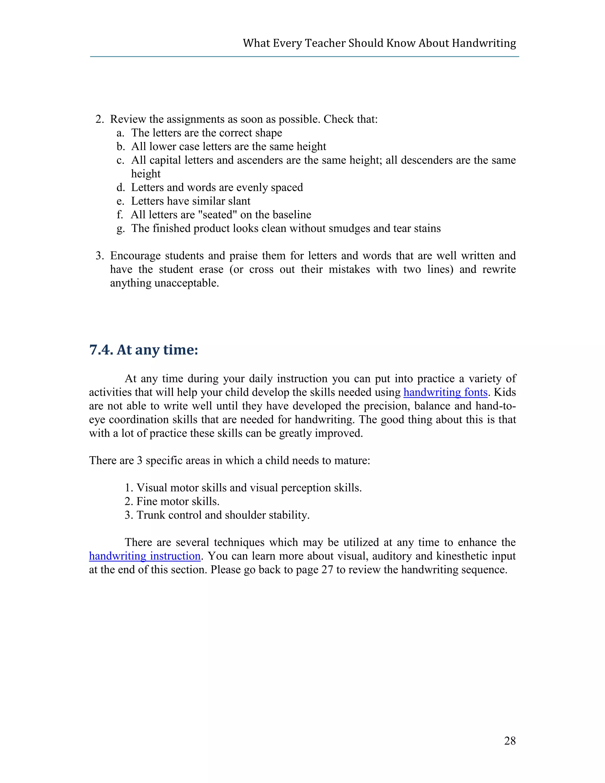 What Every Teacher Should Know About Handwriting




 2. Review the assignments as soon as possible. Check that:
     a. The letters are the correct shape
     b. All lower case letters are the same height
     c. All capital letters and ascenders are the same height; all descenders are the same
        height
     d. Letters and words are evenly spaced
     e. Letters have similar slant
     f. All letters are "seated" on the baseline
     g. The finished product looks clean without smudges and tear stains

 3. Encourage students and praise them for letters and words that are well written and
    have the student erase (or cross out their mistakes with two lines) and rewrite
    anything unacceptable.




7.4. At any time:
         At any time during your daily instruction you can put into practice a variety of
activities that will help your child develop the skills needed using handwriting fonts. Kids
are not able to write well until they have developed the precision, balance and hand-to-
eye coordination skills that are needed for handwriting. The good thing about this is that
with a lot of practice these skills can be greatly improved.

There are 3 specific areas in which a child needs to mature:

       1. Visual motor skills and visual perception skills.
       2. Fine motor skills.
       3. Trunk control and shoulder stability.

        There are several techniques which may be utilized at any time to enhance the
handwriting instruction. You can learn more about visual, auditory and kinesthetic input
at the end of this section. Please go back to page 27 to review the handwriting sequence.




                                                                                         28
 