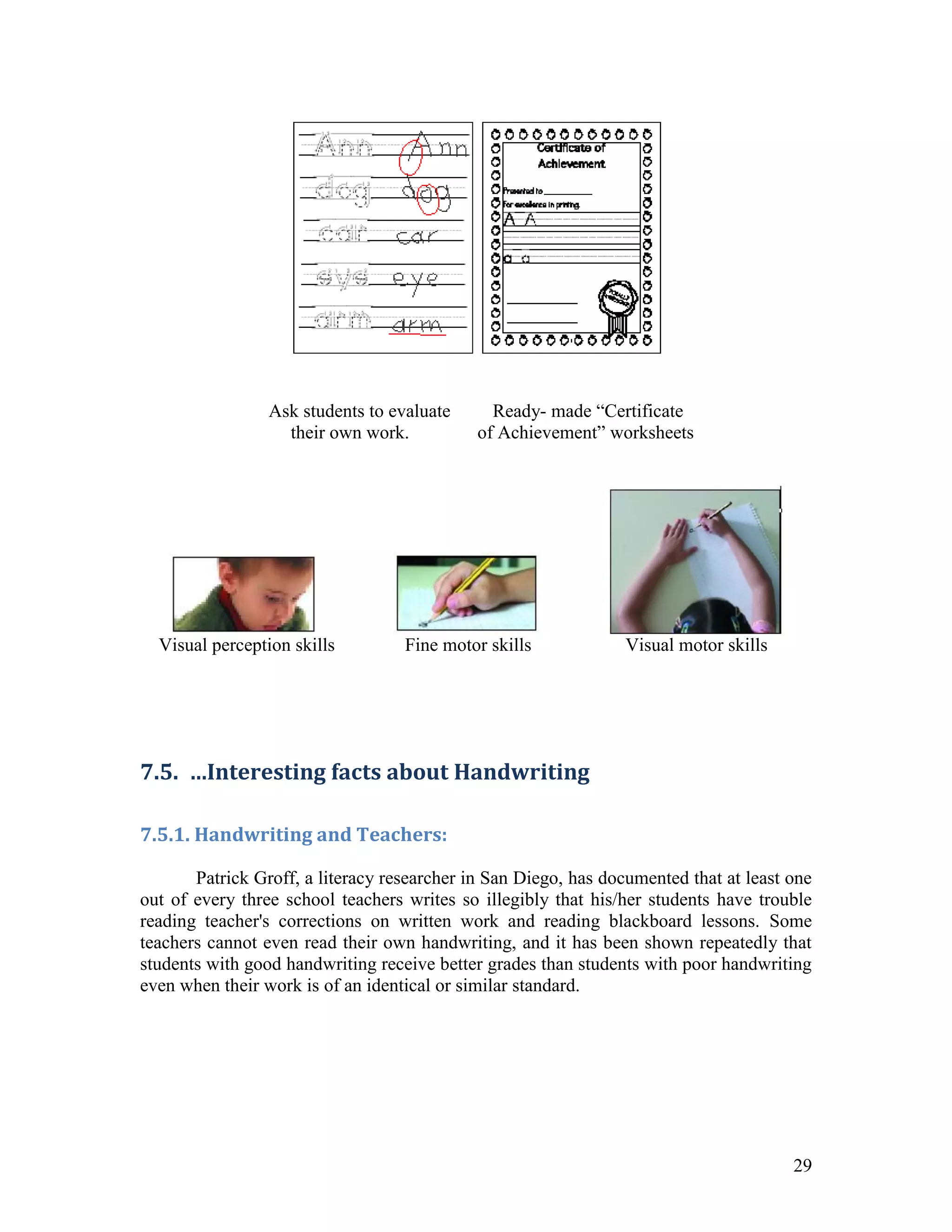 Ask students to evaluate      Ready- made “Certificate
                   their own work.           of Achievement” worksheets




  Visual perception skills         Fine motor skills             Visual motor skills




7.5. …Interesting facts about Handwriting

7.5.1. Handwriting and Teachers:

       Patrick Groff, a literacy researcher in San Diego, has documented that at least one
out of every three school teachers writes so illegibly that his/her students have trouble
reading teacher's corrections on written work and reading blackboard lessons. Some
teachers cannot even read their own handwriting, and it has been shown repeatedly that
students with good handwriting receive better grades than students with poor handwriting
even when their work is of an identical or similar standard.




                                                                                       29
 