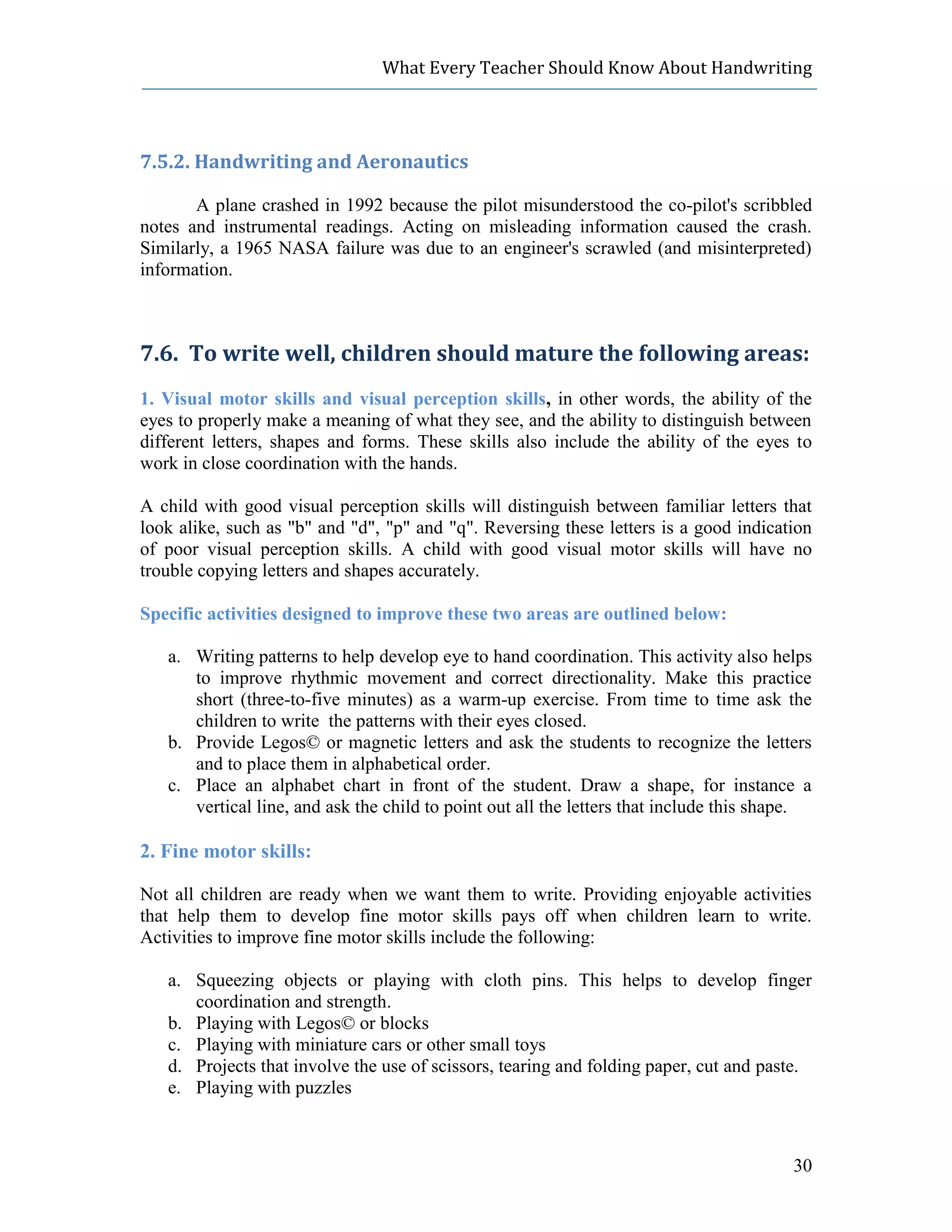 What Every Teacher Should Know About Handwriting




7.5.2. Handwriting and Aeronautics

       A plane crashed in 1992 because the pilot misunderstood the co-pilot's scribbled
notes and instrumental readings. Acting on misleading information caused the crash.
Similarly, a 1965 NASA failure was due to an engineer's scrawled (and misinterpreted)
information.



7.6. To write well, children should mature the following areas:
1. Visual motor skills and visual perception skills, in other words, the ability of the
eyes to properly make a meaning of what they see, and the ability to distinguish between
different letters, shapes and forms. These skills also include the ability of the eyes to
work in close coordination with the hands.

A child with good visual perception skills will distinguish between familiar letters that
look alike, such as "b" and "d", "p" and "q". Reversing these letters is a good indication
of poor visual perception skills. A child with good visual motor skills will have no
trouble copying letters and shapes accurately.

Specific activities designed to improve these two areas are outlined below:

   a. Writing patterns to help develop eye to hand coordination. This activity also helps
      to improve rhythmic movement and correct directionality. Make this practice
      short (three-to-five minutes) as a warm-up exercise. From time to time ask the
      children to write the patterns with their eyes closed.
   b. Provide Legos© or magnetic letters and ask the students to recognize the letters
      and to place them in alphabetical order.
   c. Place an alphabet chart in front of the student. Draw a shape, for instance a
      vertical line, and ask the child to point out all the letters that include this shape.

2. Fine motor skills:

Not all children are ready when we want them to write. Providing enjoyable activities
that help them to develop fine motor skills pays off when children learn to write.
Activities to improve fine motor skills include the following:

   a. Squeezing objects or playing with cloth pins. This helps to develop finger
      coordination and strength.
   b. Playing with Legos© or blocks
   c. Playing with miniature cars or other small toys
   d. Projects that involve the use of scissors, tearing and folding paper, cut and paste.
   e. Playing with puzzles



                                                                                         30
 