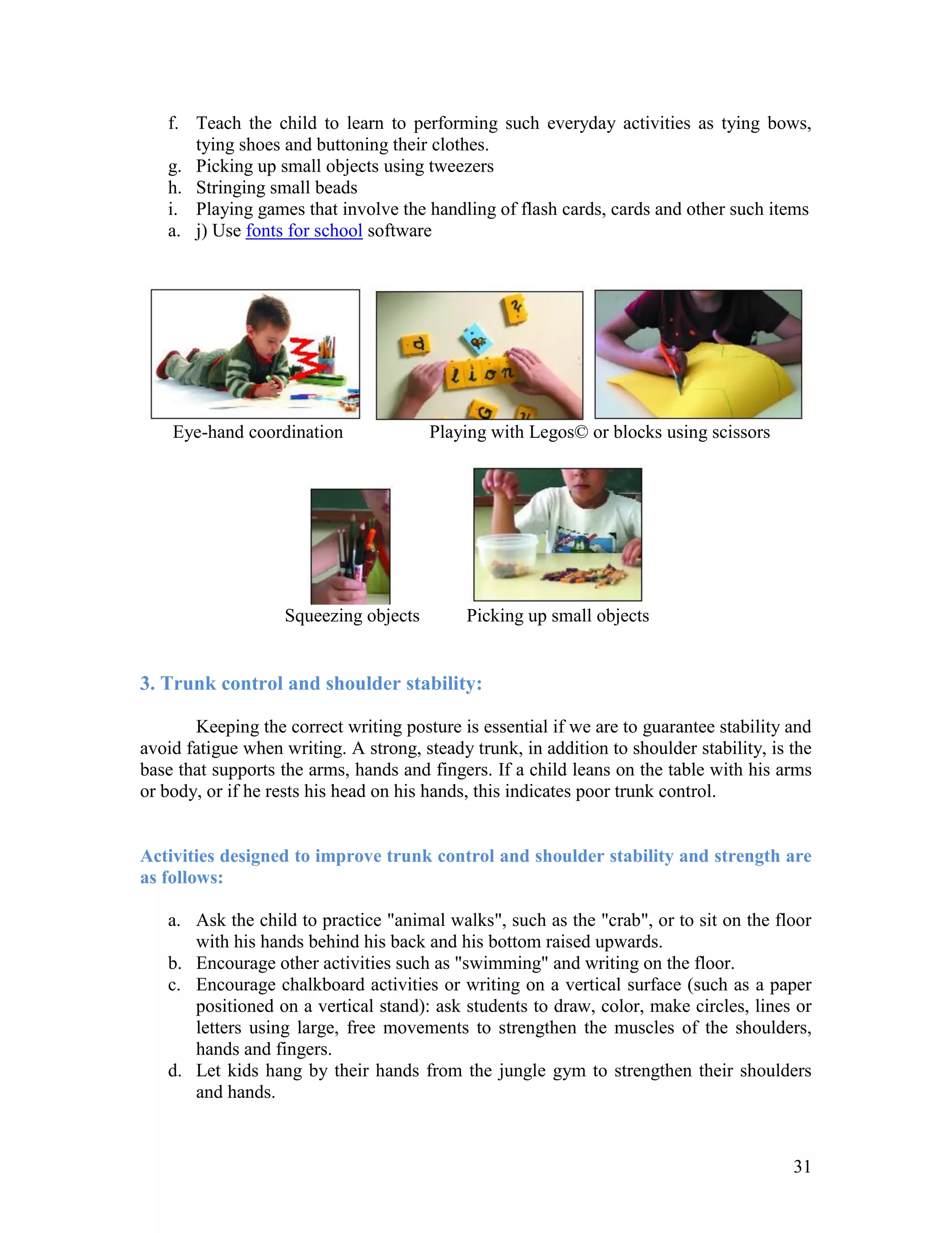 f. Teach the child to learn to performing such everyday activities as tying bows,
      tying shoes and buttoning their clothes.
   g. Picking up small objects using tweezers
   h. Stringing small beads
   i. Playing games that involve the handling of flash cards, cards and other such items
   a. j) Use fonts for school software




    Eye-hand coordination               Playing with Legos© or blocks using scissors




                    Squeezing objects        Picking up small objects


3. Trunk control and shoulder stability:

       Keeping the correct writing posture is essential if we are to guarantee stability and
avoid fatigue when writing. A strong, steady trunk, in addition to shoulder stability, is the
base that supports the arms, hands and fingers. If a child leans on the table with his arms
or body, or if he rests his head on his hands, this indicates poor trunk control.


Activities designed to improve trunk control and shoulder stability and strength are
as follows:

   a. Ask the child to practice "animal walks", such as the "crab", or to sit on the floor
      with his hands behind his back and his bottom raised upwards.
   b. Encourage other activities such as "swimming" and writing on the floor.
   c. Encourage chalkboard activities or writing on a vertical surface (such as a paper
      positioned on a vertical stand): ask students to draw, color, make circles, lines or
      letters using large, free movements to strengthen the muscles of the shoulders,
      hands and fingers.
   d. Let kids hang by their hands from the jungle gym to strengthen their shoulders
      and hands.



                                                                                          31
 