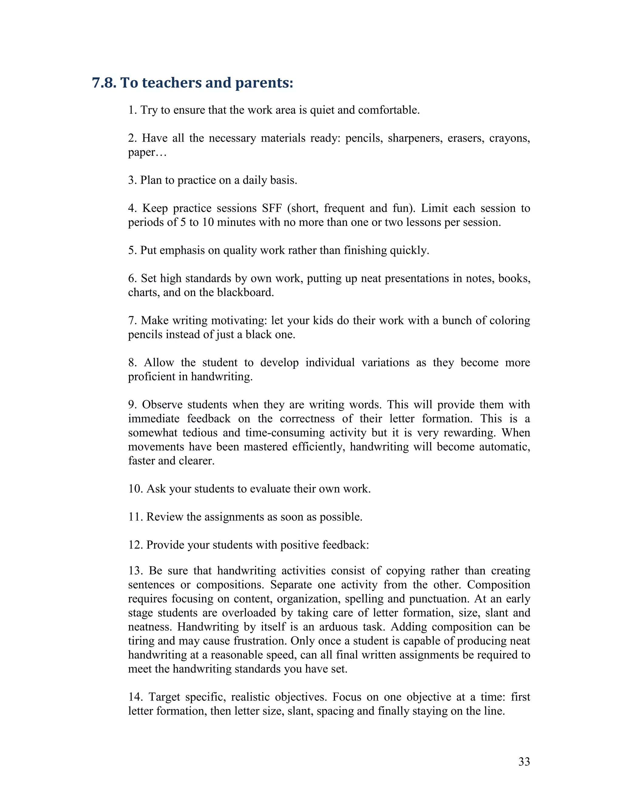 7.8. To teachers and parents:
     1. Try to ensure that the work area is quiet and comfortable.

     2. Have all the necessary materials ready: pencils, sharpeners, erasers, crayons,
     paper…

     3. Plan to practice on a daily basis.

     4. Keep practice sessions SFF (short, frequent and fun). Limit each session to
     periods of 5 to 10 minutes with no more than one or two lessons per session.

     5. Put emphasis on quality work rather than finishing quickly.

     6. Set high standards by own work, putting up neat presentations in notes, books,
     charts, and on the blackboard.

     7. Make writing motivating: let your kids do their work with a bunch of coloring
     pencils instead of just a black one.

     8. Allow the student to develop individual variations as they become more
     proficient in handwriting.

     9. Observe students when they are writing words. This will provide them with
     immediate feedback on the correctness of their letter formation. This is a
     somewhat tedious and time-consuming activity but it is very rewarding. When
     movements have been mastered efficiently, handwriting will become automatic,
     faster and clearer.

     10. Ask your students to evaluate their own work.

     11. Review the assignments as soon as possible.

     12. Provide your students with positive feedback:

     13. Be sure that handwriting activities consist of copying rather than creating
     sentences or compositions. Separate one activity from the other. Composition
     requires focusing on content, organization, spelling and punctuation. At an early
     stage students are overloaded by taking care of letter formation, size, slant and
     neatness. Handwriting by itself is an arduous task. Adding composition can be
     tiring and may cause frustration. Only once a student is capable of producing neat
     handwriting at a reasonable speed, can all final written assignments be required to
     meet the handwriting standards you have set.

     14. Target specific, realistic objectives. Focus on one objective at a time: first
     letter formation, then letter size, slant, spacing and finally staying on the line.



                                                                                     33
 