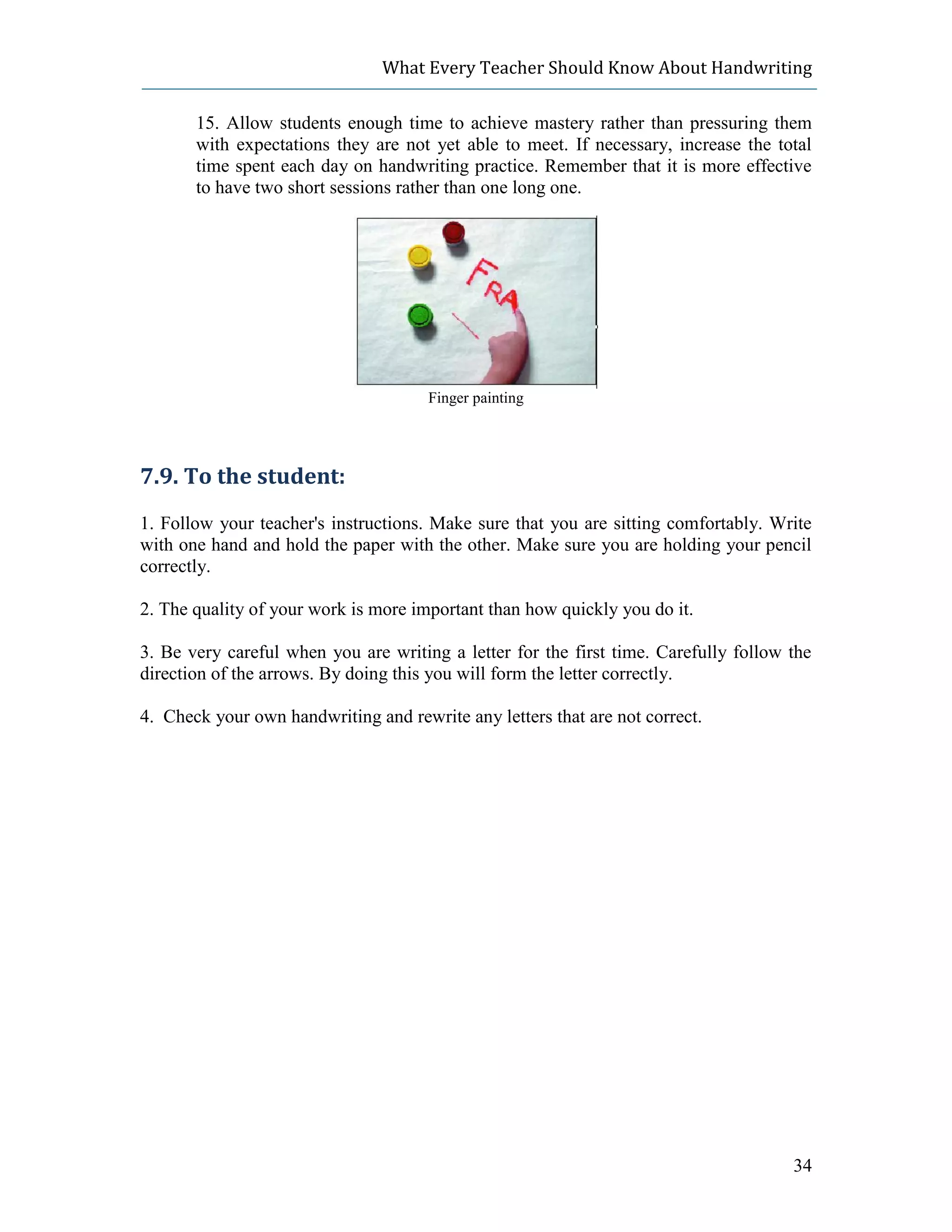 What Every Teacher Should Know About Handwriting

       15. Allow students enough time to achieve mastery rather than pressuring them
       with expectations they are not yet able to meet. If necessary, increase the total
       time spent each day on handwriting practice. Remember that it is more effective
       to have two short sessions rather than one long one.




                                      Finger painting




7.9. To the student:
1. Follow your teacher's instructions. Make sure that you are sitting comfortably. Write
with one hand and hold the paper with the other. Make sure you are holding your pencil
correctly.

2. The quality of your work is more important than how quickly you do it.

3. Be very careful when you are writing a letter for the first time. Carefully follow the
direction of the arrows. By doing this you will form the letter correctly.

4. Check your own handwriting and rewrite any letters that are not correct.




                                                                                      34
 