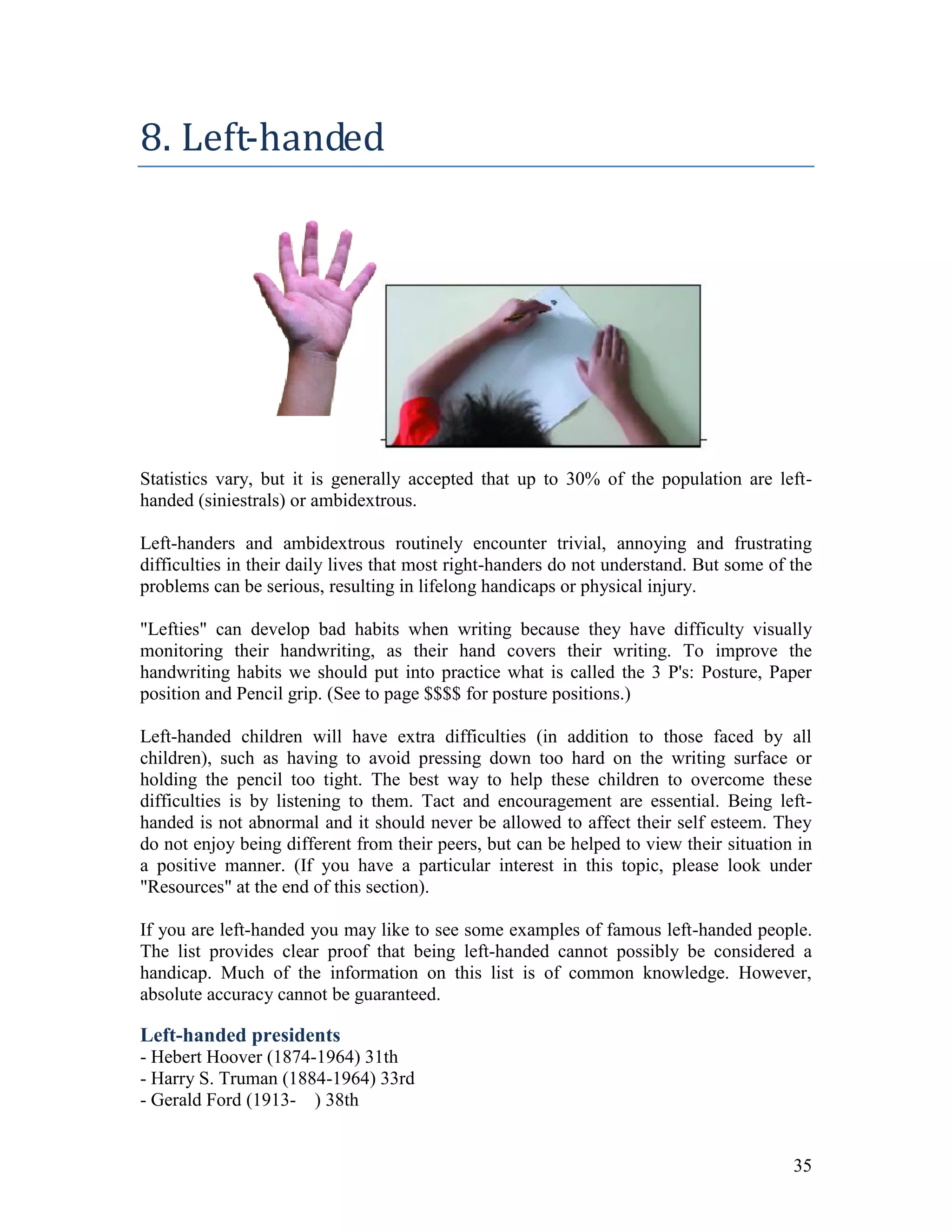 8. Left-handed




Statistics vary, but it is generally accepted that up to 30% of the population are left-
handed (siniestrals) or ambidextrous.

Left-handers and ambidextrous routinely encounter trivial, annoying and frustrating
difficulties in their daily lives that most right-handers do not understand. But some of the
problems can be serious, resulting in lifelong handicaps or physical injury.

"Lefties" can develop bad habits when writing because they have difficulty visually
monitoring their handwriting, as their hand covers their writing. To improve the
handwriting habits we should put into practice what is called the 3 P's: Posture, Paper
position and Pencil grip. (See to page $$$$ for posture positions.)

Left-handed children will have extra difficulties (in addition to those faced by all
children), such as having to avoid pressing down too hard on the writing surface or
holding the pencil too tight. The best way to help these children to overcome these
difficulties is by listening to them. Tact and encouragement are essential. Being left-
handed is not abnormal and it should never be allowed to affect their self esteem. They
do not enjoy being different from their peers, but can be helped to view their situation in
a positive manner. (If you have a particular interest in this topic, please look under
"Resources" at the end of this section).

If you are left-handed you may like to see some examples of famous left-handed people.
The list provides clear proof that being left-handed cannot possibly be considered a
handicap. Much of the information on this list is of common knowledge. However,
absolute accuracy cannot be guaranteed.

Left-handed presidents
- Hebert Hoover (1874-1964) 31th
- Harry S. Truman (1884-1964) 33rd
- Gerald Ford (1913- ) 38th


                                                                                         35
 